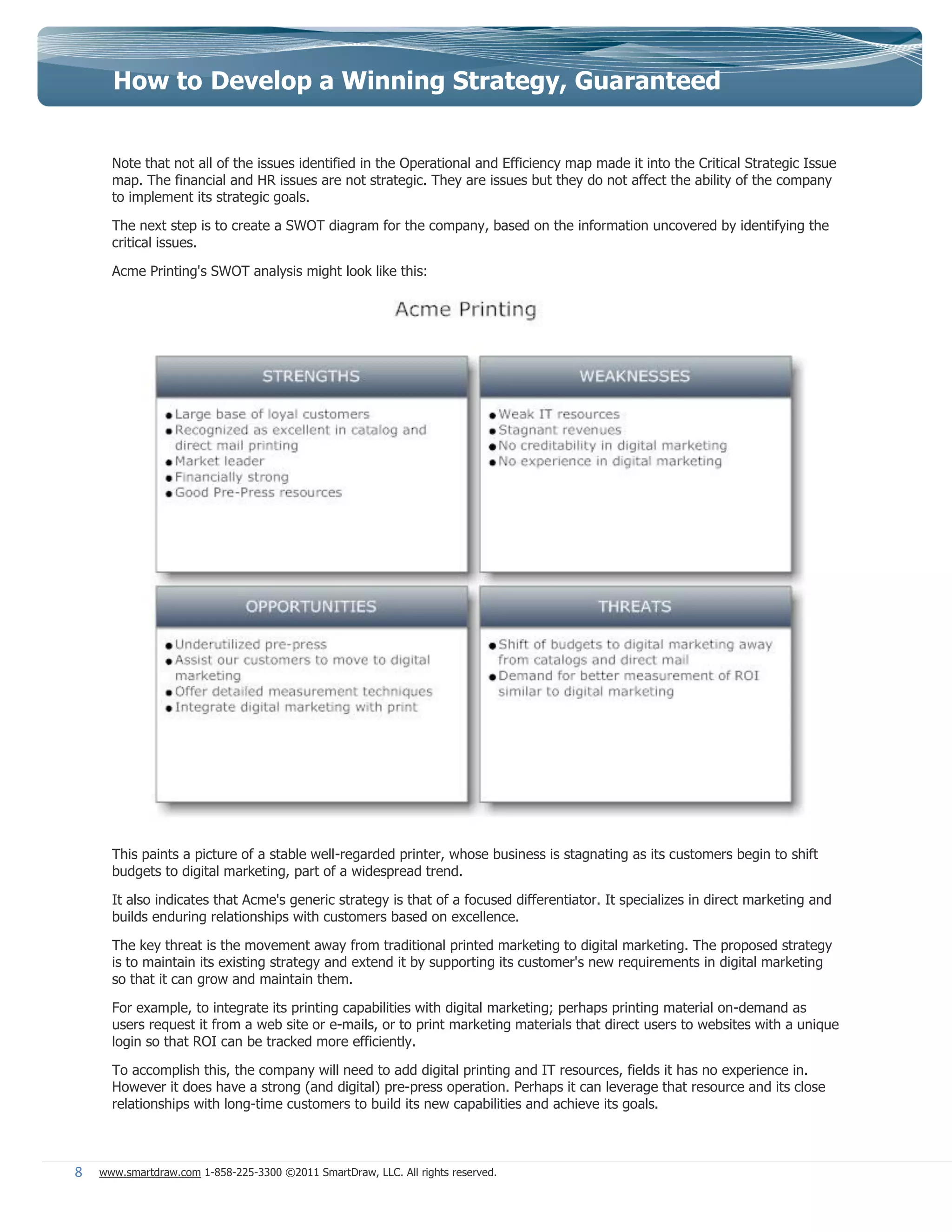 How to Develop a Winning Strategy, Guaranteed


      Note that not all of the issues identified in the Operational and Efficiency map made it into the Critical Strategic Issue
      map. The financial and HR issues are not strategic. They are issues but they do not affect the ability of the company
      to implement its strategic goals.

      The next step is to create a SWOT diagram for the company, based on the information uncovered by identifying the
      critical issues.

      Acme Printing's SWOT analysis might look like this:




      This paints a picture of a stable well-regarded printer, whose business is stagnating as its customers begin to shift
      budgets to digital marketing, part of a widespread trend.

      It also indicates that Acme's generic strategy is that of a focused differentiator. It specializes in direct marketing and
      builds enduring relationships with customers based on excellence.

      The key threat is the movement away from traditional printed marketing to digital marketing. The proposed strategy
      is to maintain its existing strategy and extend it by supporting its customer's new requirements in digital marketing
      so that it can grow and maintain them.

      For example, to integrate its printing capabilities with digital marketing; perhaps printing material on-demand as
      users request it from a web site or e-mails, or to print marketing materials that direct users to websites with a unique
      login so that ROI can be tracked more efficiently.

      To accomplish this, the company will need to add digital printing and IT resources, fields it has no experience in.
      However it does have a strong (and digital) pre-press operation. Perhaps it can leverage that resource and its close
      relationships with long-time customers to build its new capabilities and achieve its goals.



8   www.smartdraw.com 1-858-225-3300 ©2011 SmartDraw, LLC. All rights reserved.
 