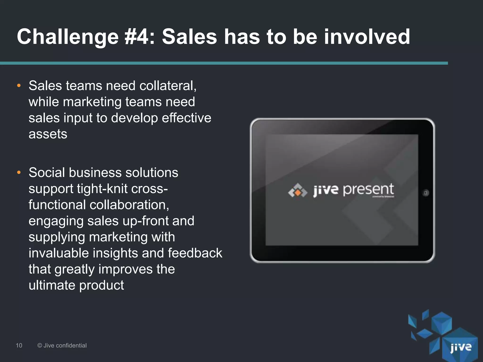 • Sales teams need collateral,
while marketing teams need
sales input to develop effective
assets
• Social business solutions
support tight-knit cross-
functional collaboration,
engaging sales up-front and
supplying marketing with
invaluable insights and feedback
that greatly improves the
ultimate product
Challenge #4: Sales has to be involved
© Jive confidential10
 