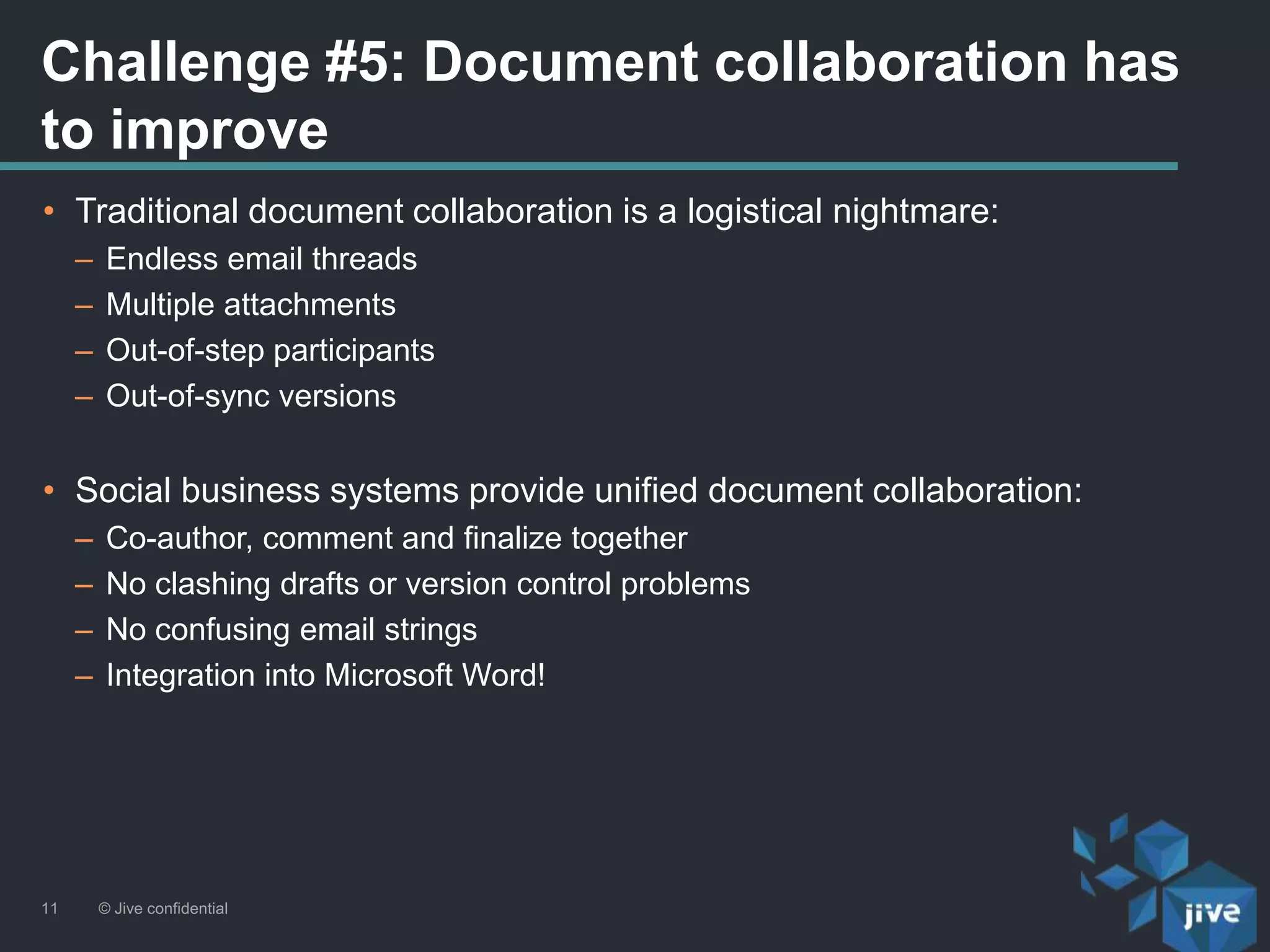 Challenge #5: Document collaboration has
to improve
© Jive confidential11
• Traditional document collaboration is a logistical nightmare:
– Endless email threads
– Multiple attachments
– Out-of-step participants
– Out-of-sync versions
• Social business systems provide unified document collaboration:
– Co-author, comment and finalize together
– No clashing drafts or version control problems
– No confusing email strings
– Integration into Microsoft Word!
 