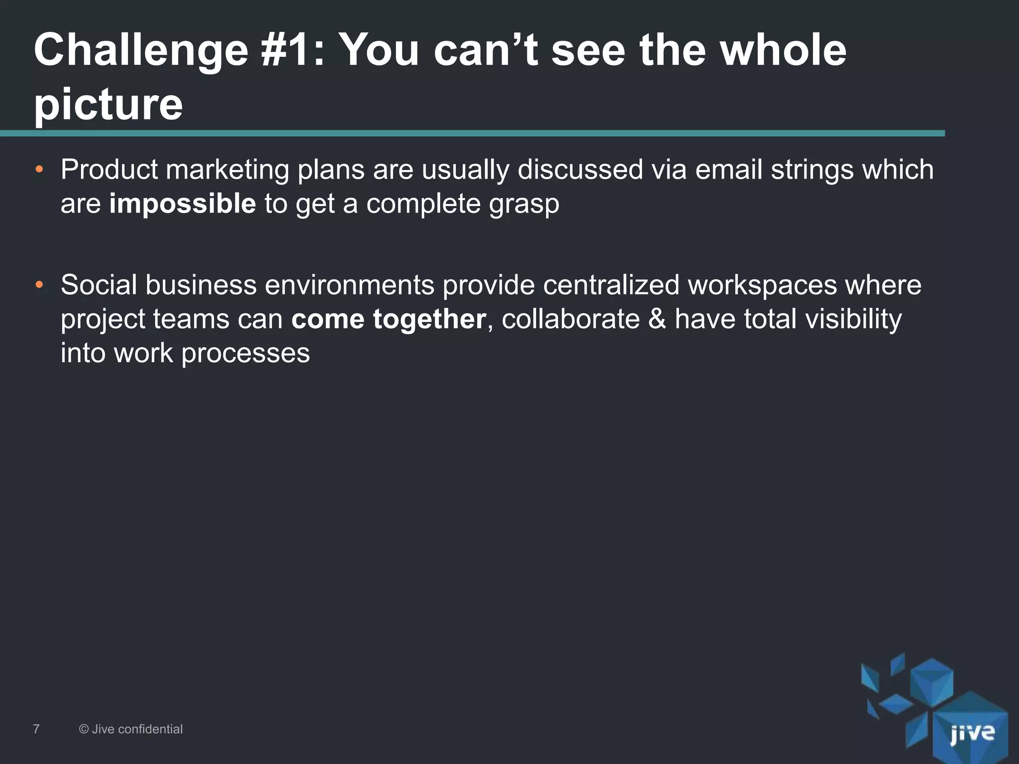 Challenge #1: You can’t see the whole
picture
© Jive confidential7
• Product marketing plans are usually discussed via email strings which
are impossible to get a complete grasp
• Social business environments provide centralized workspaces where
project teams can come together, collaborate & have total visibility
into work processes
 