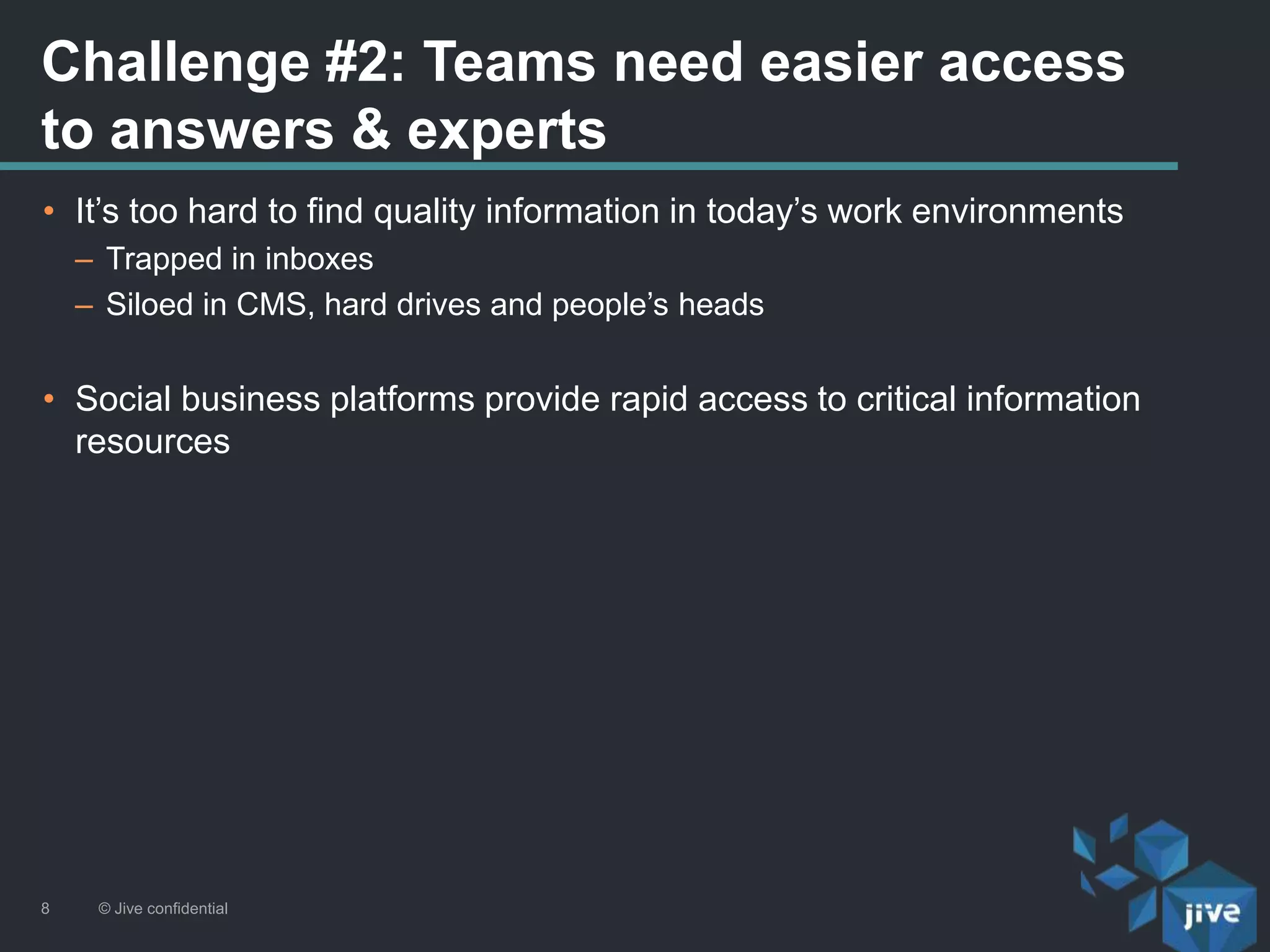 Challenge #2: Teams need easier access
to answers & experts
© Jive confidential8
• It’s too hard to find quality information in today’s work environments
– Trapped in inboxes
– Siloed in CMS, hard drives and people’s heads
• Social business platforms provide rapid access to critical information
resources
 