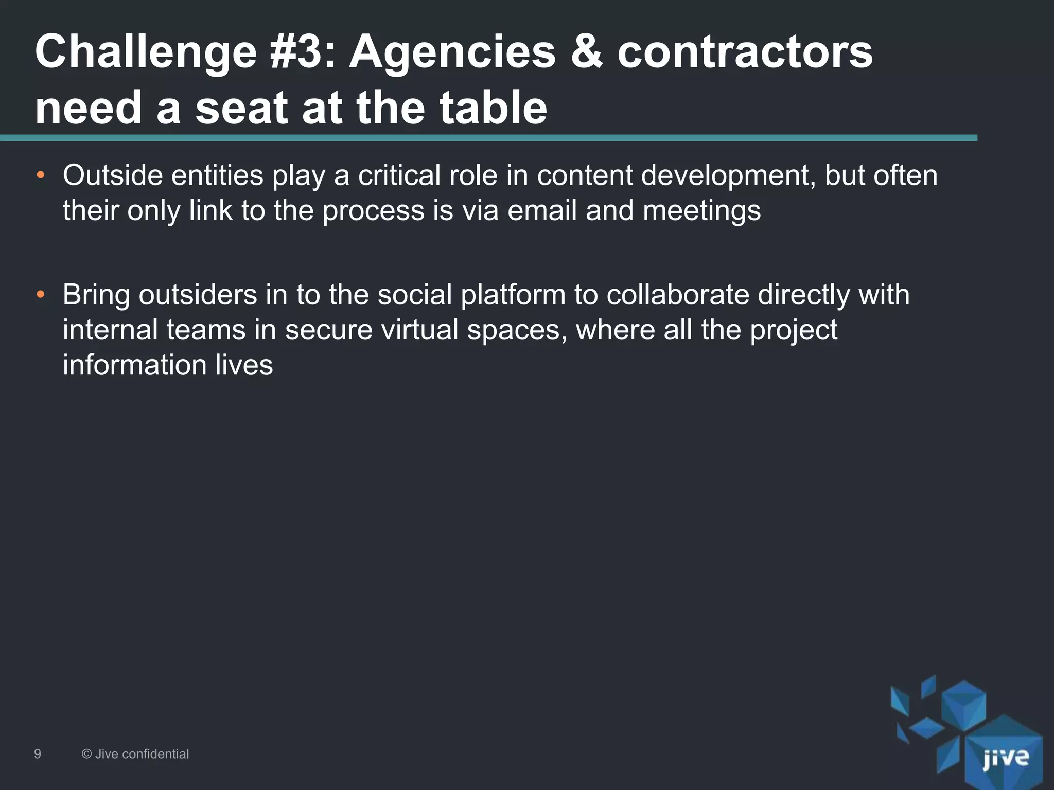 Challenge #3: Agencies & contractors
need a seat at the table
© Jive confidential9
• Outside entities play a critical role in content development, but often
their only link to the process is via email and meetings
• Bring outsiders in to the social platform to collaborate directly with
internal teams in secure virtual spaces, where all the project
information lives
 