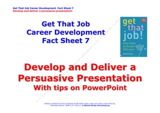 Get That Job Career Development Fact Sheet 7
Develop and deliver a persuasive presentation




             Get That Job
          Career Development
              Fact Sheet 7


    Develop and Deliver a
   Persuasive Presentation
               With tips on PowerPoint

                       Written by Malcolm Hornby Chartered FCIPD MCMI career coach and author of Get That Job,
                              Published Pearson ISBN 0-273-70212-2 © Malcolm Hornby www.hornby.org
 