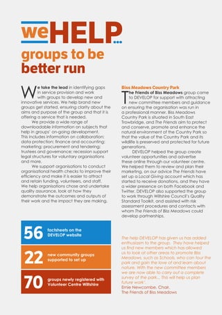 weHELP...
groups to be
better run
W
e take the lead in identifying gaps
in service provision and work
with groups to develop new and
innovative services. We help brand new
groups get started, ensuring clarity about the
aims and purpose of the group and that it is
offering a service that is needed.
We provide a wide range of
downloadable information on subjects that
help in groups’ on-going development.
This includes information on collaboration;
data protection; finance and accounting;
marketing; procurement and tendering;
trustees and governance; recession support
legal structures for voluntary organisations
and more.
We support organisations to conduct
organisational health checks to improve their
efficiency and make it is easier to attract
and retain funding, volunteers, and staff.
We help organisations chose and undertake
quality assurance, look at how they
demonstrate the outcomes and outputs of
their work and the impact they are making.
Biss Meadows Country Park
T
he Friends of Biss Meadows group came
to DEVELOP for support with attracting
new committee members and guidance
on ensuring the organisation was run in
a professional manner. Biss Meadows
Country Park is situated in South East
Trowbridge, and The Friends aim to protect
and conserve, promote and enhance the
natural environment of the Country Park so
that the value of the Country Park and its
wildlife is preserved and protected for future
generations.
DEVELOP helped the group create
volunteer opportunities and advertise
these online through our volunteer centre.
We helped them to review and plan their
marketing, on our advice The Friends have
set up a Local Giving account which has
started to receive donations, and they have
a wider presence on both Facebook and
Twitter. DEVELOP also supported the group
to work through Wiltshire Council’s Quality
Standard Toolkit, and assisted with risk
assessment procedures and contacts with
whom The Friends of Biss Meadows could
develop partnerships.
22 new community groups
supported to set up
groups newly registered with
Volunteer Centre Wiltshire
70
56 factsheets on the
DEVELOP website
The help DEVELOP has given us has added
enthusiasm to the group. They have helped
us find new members which has allowed
us to look at other areas to promote Biss
Meadows, such as Schools, who can tour the
park and gain the love of and learn about
nature. With the new committee members
we are now able to carry out a complete
survey of the park... This will help us plan
future work’.
Ernie Newcombe, Chair,
The Friends of Biss Meadows
 
