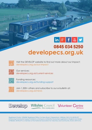 Registered Charity 1096008. Registered Office: 3-4 New Road, Chippenham, Wiltshire, SN15 1EJ.DEVELOP
Enhancing Community Support Limited is a Company Limited By Guarantee registered in England and Wales
01986363. DEVELOP is a member of the National Association for Voluntary and Community Action (NAVCA).
0845 034 5250
developecs.org.uk
Visit the DEVELOP website to find out more about our impact:
developecs.org.uk/our-impact
Our services:
developecs.org.uk/current-services
Funding resources:
developecs.org.uk/funding-support
Join 1,300+ others and subscribe to our e-bulletin at:
developecs.org.uk/news
 