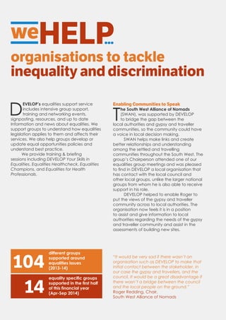 weHELP...
organisations to tackle
inequality and discrimination
D
EVELOP’s equalities support service
includes intensive group support,
training and networking events,
signposting, resources, and up to date
Information and news about equalities. We
support groups to understand how equalities
legislation applies to them and affects their
services. We also help groups develop or
update equal opportunities policies and
understand best practice.
We provide training & briefing
sessions including DEVELOP Your Skills in
Equalities, Equalities Healthcheck, Equalities
Champions, and Equalities for Health
Professionals.
Enabling Communities to Speak
T
he South West Alliance of Nomads
(SWAN), was supported by DEVELOP
to bridge the gap between the
local authorities and gypsy and traveller
communities, so the community could have
a voice in local decision making.
SWAN helps make links and create
better relationships and understanding
among the settled and travelling
communities throughout the South West. The
group’s Chairperson attended one of our
equalities group meetings and was pleased
to find in DEVELOP a local organisation that
has contact with the local council and
other local groups, unlike the larger national
groups from whom he is also able to receive
support in his role.
DEVELOP helped to enable Roger to
put the views of the gypsy and traveller
community across to local authorities. The
organisation now feels it is in a position
to assist and give information to local
authorities regarding the needs of the gypsy
and traveller community and assist in the
assessments of building new sites.
104
different groups
supported around
equalities issues
(2013-14)
equality specific groups
supported in the first half
of this financial year
(Apr-Sep 2014)14
“It would be very sad if there wasn’t an
organisation such as DEVELOP to make that
initial contact between the stakeholder, in
our case the gypsy and travellers, and the
council. It would be a great disadvantage if
there wasn’t a bridge between the council
and the local people on the ground.”
Roger Redding, Chair,
South West Alliance of Nomads
 