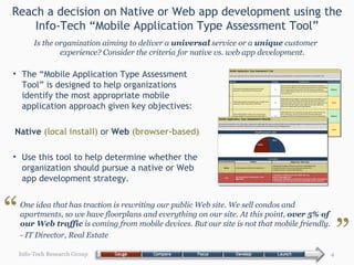 Reach a decision on Native or Web app development using the Info-Tech “Mobile Application Type Assessment Tool” The “Mobile Application Type Assessment Tool” is designed to help organizations identify the most appropriate mobile application approach given key objectives: Native  (local install)  or  Web  (browser-based) Use this tool to help determine whether the organization should pursue a native or Web app development strategy. Info-Tech Research Group Is the organization aiming to deliver a  universal  service or a  unique  customer experience? Consider the criteria for native vs. web app development. One idea that has traction is rewriting our public Web site. We sell condos and apartments, so we have floorplans and everything on our site. At this point,  over 5% of our Web traffic  is coming from mobile devices. But our site is not that mobile friendly.  - IT Director, Real Estate “ ” 