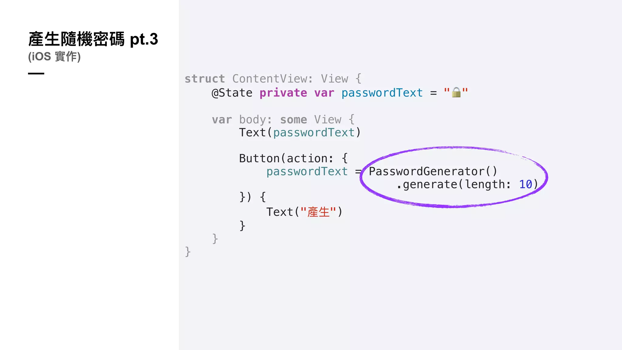pt.3
(iOS )
— struct ContentView: View {
@State private var passwordText = "!"
var body: some View {
Text(passwordText)
Button(action: {
passwordText = PasswordGenerator()
.generate(length: 10)
}) {
Text(" ")
}
}
}
 