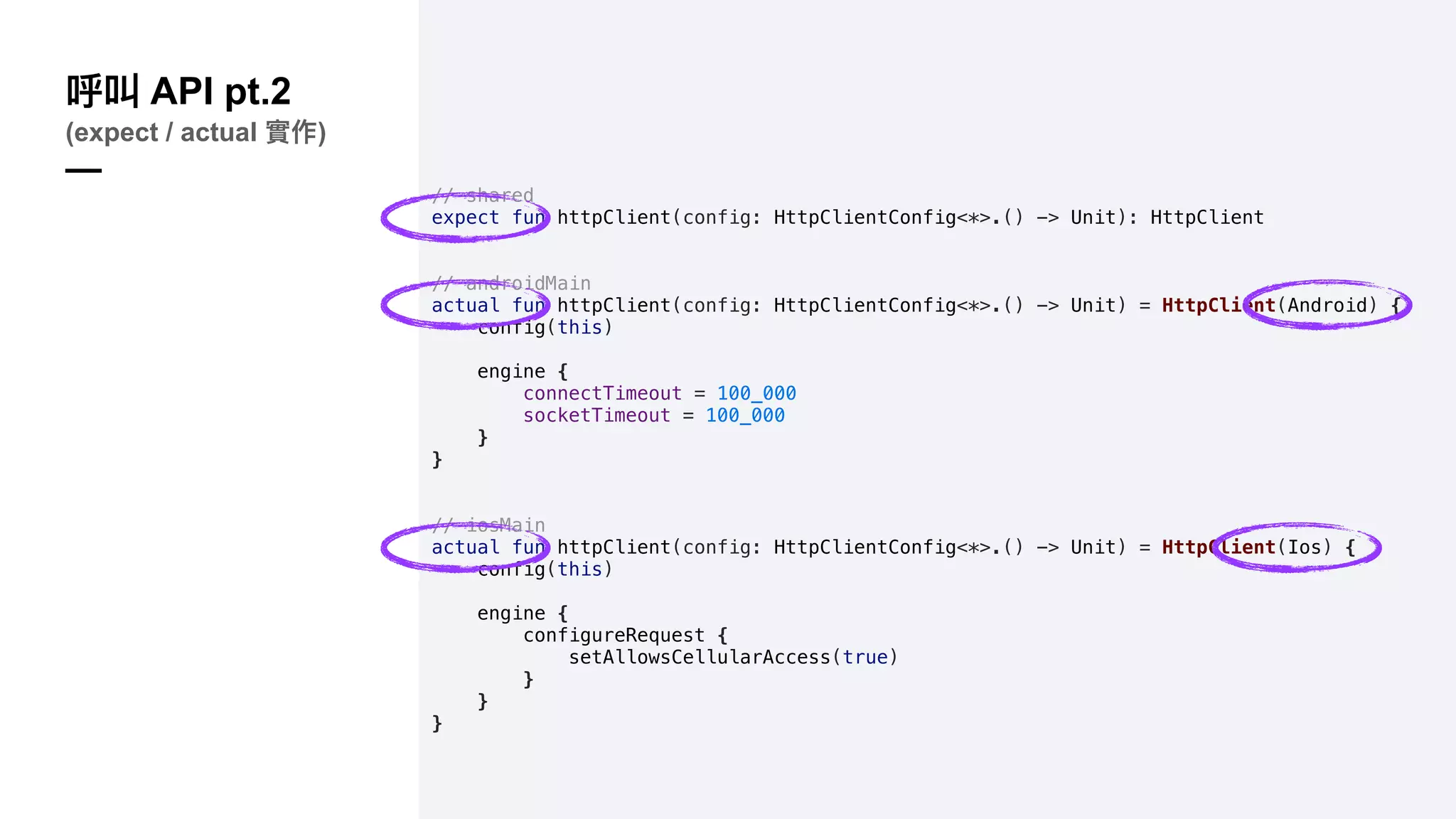 // shared
expect fun httpClient(config: HttpClientConfig<*>.() -> Unit): HttpClient
// androidMain
actual fun httpClient(config: HttpClientConfig<*>.() -> Unit) = HttpClient(Android) {
config(this)
engine {
connectTimeout = 100_000
socketTimeout = 100_000
}
}
// iosMain
actual fun httpClient(config: HttpClientConfig<*>.() -> Unit) = HttpClient(Ios) {
config(this)
engine {
configureRequest {
setAllowsCellularAccess(true)
}
}
}
API pt.2
(expect / actual )
—
 