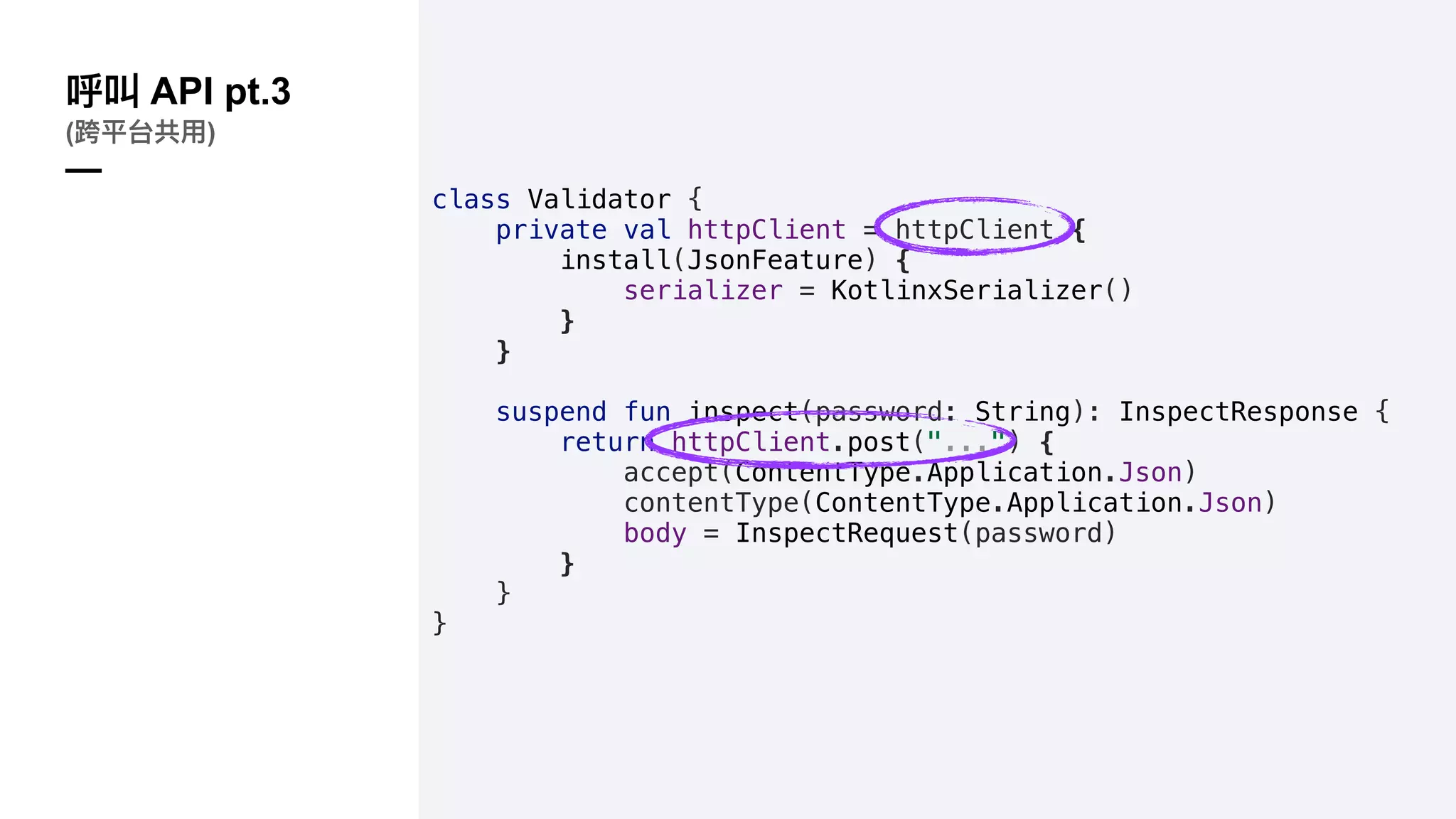 class Validator {
private val httpClient = httpClient {
install(JsonFeature) {
serializer = KotlinxSerializer()
}
}
suspend fun inspect(password: String): InspectResponse {
return httpClient.post("...") {
accept(ContentType.Application.Json)
contentType(ContentType.Application.Json)
body = InspectRequest(password)
}
}
}
API pt.3
( )
—
 