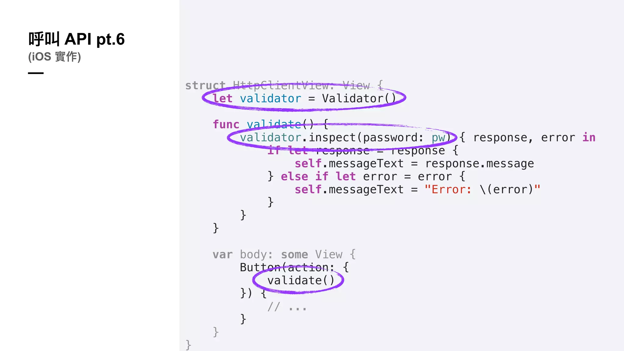 struct HttpClientView: View {
let validator = Validator()
func validate() {
validator.inspect(password: pw) { response, error in
if let response = response {
self.messageText = response.message
} else if let error = error {
self.messageText = "Error: (error)"
}
}
}
var body: some View {
Button(action: {
validate()
}) {
// ...
}
}
}
API pt.6
(iOS )
—
 