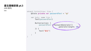 pt.3
(iOS )
— struct ContentView: View {
@State private var passwordText = "!"
var body: some View {
Text(passwordText)
Button(action: {
passwordText = PasswordGenerator()
.generate(length: 10)
}) {
Text(" ")
}
}
}
 
