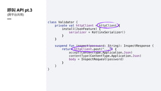 class Validator {
private val httpClient = httpClient {
install(JsonFeature) {
serializer = KotlinxSerializer()
}
}
suspend fun inspect(password: String): InspectResponse {
return httpClient.post("...") {
accept(ContentType.Application.Json)
contentType(ContentType.Application.Json)
body = InspectRequest(password)
}
}
}
API pt.3
( )
—
 