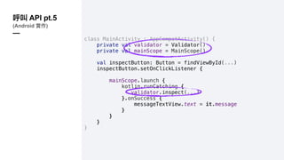 class MainActivity : AppCompatActivity() {
private val validator = Validator()
private val mainScope = MainScope()
val inspectButton: Button = findViewById(...)
inspectButton.setOnClickListener {
mainScope.launch {
kotlin.runCatching {
validator.inspect(...)
}.onSuccess {
messageTextView.text = it.message
}
}
}
}
API pt.5
(Android )
—
 