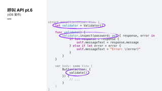struct HttpClientView: View {
let validator = Validator()
func validate() {
validator.inspect(password: pw) { response, error in
if let response = response {
self.messageText = response.message
} else if let error = error {
self.messageText = "Error: (error)"
}
}
}
var body: some View {
Button(action: {
validate()
}) {
// ...
}
}
}
API pt.6
(iOS )
—
 