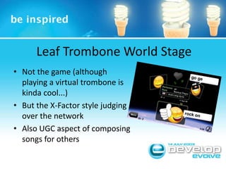 Leaf Trombone World StageNot the game (although playing a virtual trombone is kinda cool...)But the X-Factor style judging over the networkAlso UGC aspect of composing songs for others