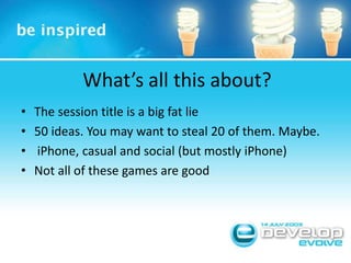 What’s all this about?The session title is a big fat lie50 ideas. You may want to steal 20 of them. Maybe. iPhone, casual and social (but mostly iPhone)Not all of these games are good