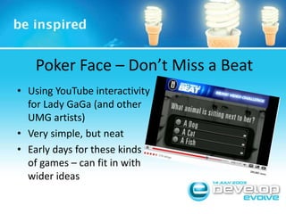 Poker Face – Don’t Miss a BeatUsing YouTube interactivity for Lady GaGa (and other UMG artists)Very simple, but neatEarly days for these kinds of games – can fit in with wider ideas