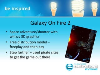 Galaxy On Fire 2Space adventure/shooter with whizzy 3D graphicsFree distribution model – freeplay and then payStep further – used pirate sites to get the game out there