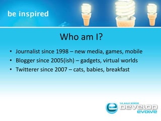 Who am I?<br />Journalist since 1998 – new media, games, mobile<br />Blogger since 2005(ish) – gadgets, virtual worlds<br ...