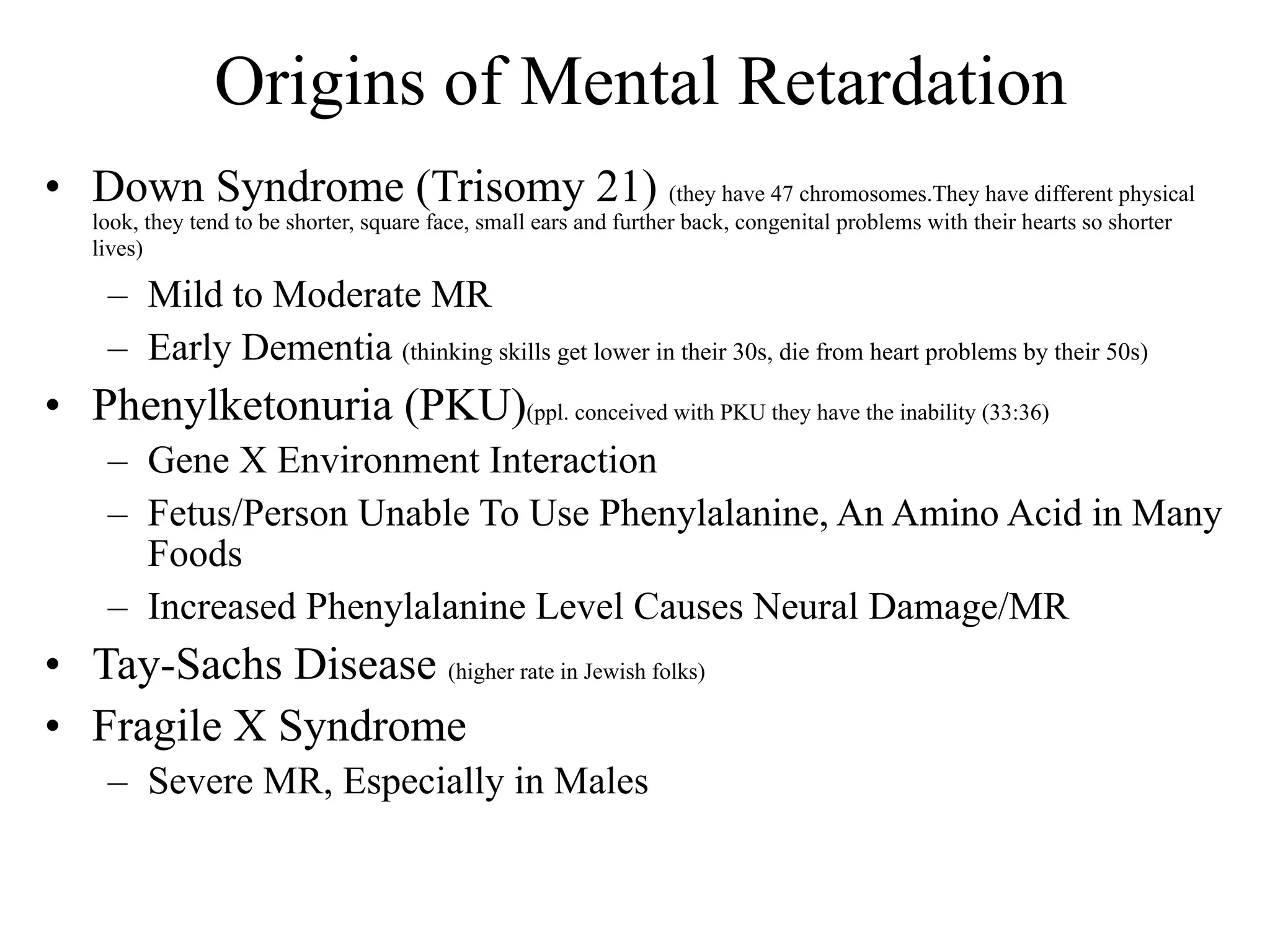 Origins of Mental Retardation
• Down Syndrome (Trisomy 21) (they have 47 chromosomes.They have different physical
   look, they tend to be shorter, square face, small ears and further back, congenital problems with their hearts so shorter
   lives)

    – Mild to Moderate MR
    – Early Dementia (thinking skills get lower in their 30s, die from heart problems by their 50s)
• Phenylketonuria (PKU)(ppl. conceived with PKU they have the inability (33:36)
    – Gene X Environment Interaction
    – Fetus/Person Unable To Use Phenylalanine, An Amino Acid in Many
      Foods
    – Increased Phenylalanine Level Causes Neural Damage/MR
• Tay-Sachs Disease (higher rate in Jewish folks)
• Fragile X Syndrome
    – Severe MR, Especially in Males
 