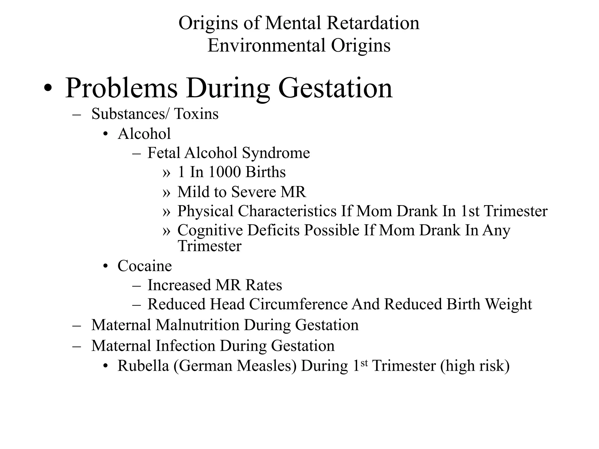 Origins of Mental Retardation
                    Environmental Origins

• Problems During Gestation
  – Substances/ Toxins
     • Alcohol
          – Fetal Alcohol Syndrome
              » 1 In 1000 Births
              » Mild to Severe MR
              » Physical Characteristics If Mom Drank In 1st Trimester
              » Cognitive Deficits Possible If Mom Drank In Any
                Trimester
     • Cocaine
          – Increased MR Rates
          – Reduced Head Circumference And Reduced Birth Weight
  – Maternal Malnutrition During Gestation
  – Maternal Infection During Gestation
     • Rubella (German Measles) During 1st Trimester (high risk)
 
