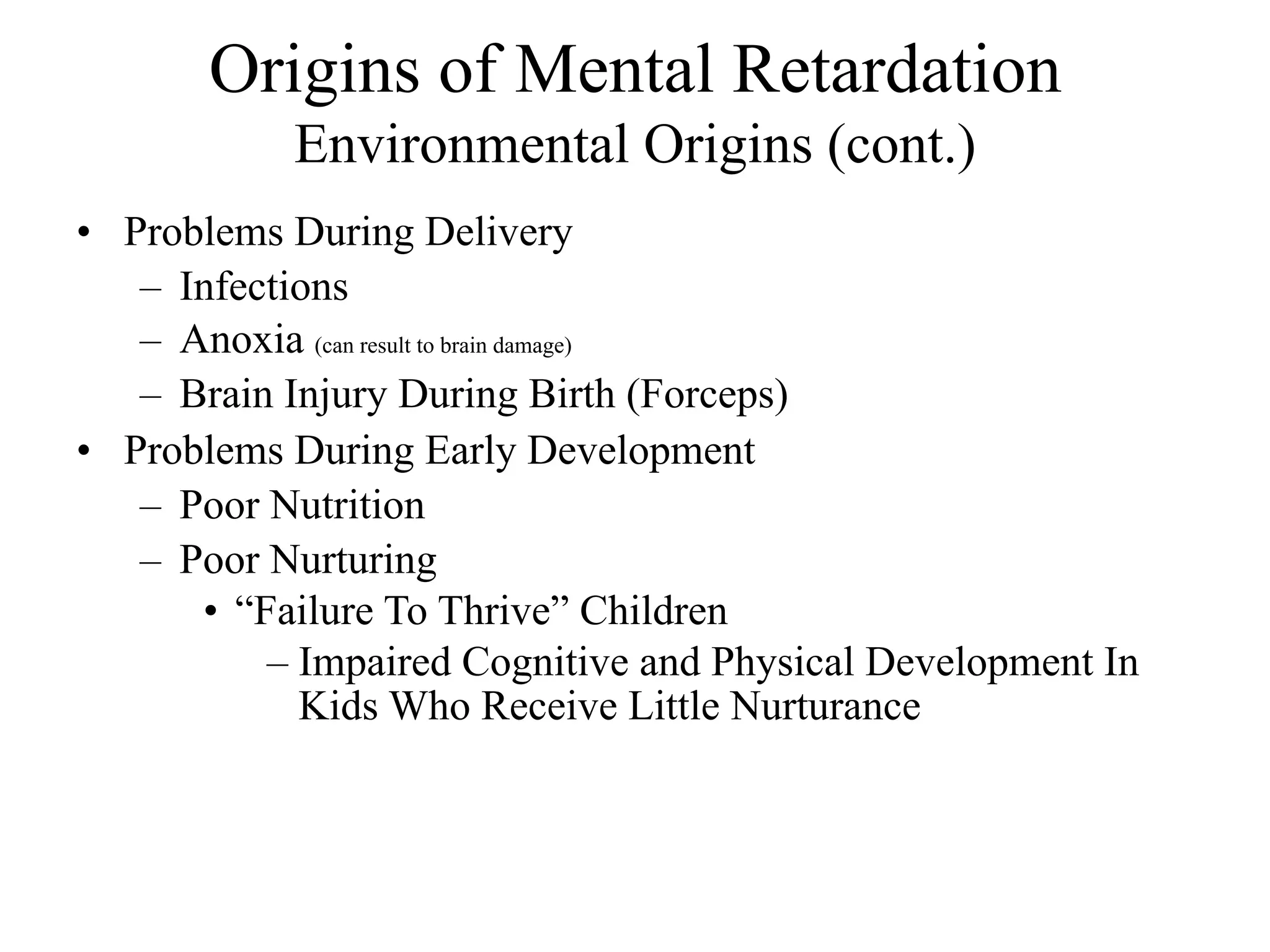Origins of Mental Retardation
           Environmental Origins (cont.)
• Problems During Delivery
   – Infections
   – Anoxia (can result to brain damage)
   – Brain Injury During Birth (Forceps)
• Problems During Early Development
   – Poor Nutrition
   – Poor Nurturing
      • “Failure To Thrive” Children
          – Impaired Cognitive and Physical Development In
            Kids Who Receive Little Nurturance
 