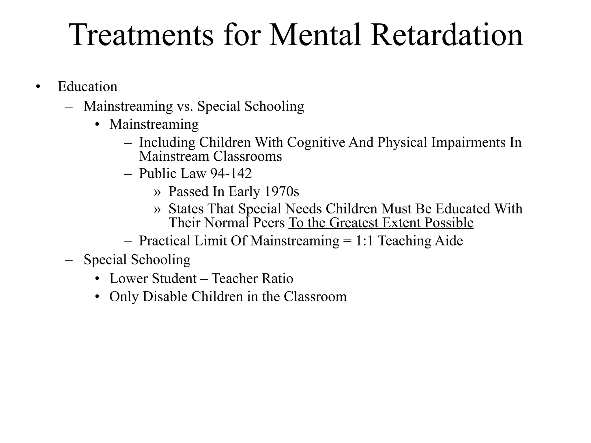 Treatments for Mental Retardation
•   Education
     – Mainstreaming vs. Special Schooling
         • Mainstreaming
              – Including Children With Cognitive And Physical Impairments In
                Mainstream Classrooms
              – Public Law 94-142
                  » Passed In Early 1970s
                  » States That Special Needs Children Must Be Educated With
                     Their Normal Peers To the Greatest Extent Possible
              – Practical Limit Of Mainstreaming = 1:1 Teaching Aide
     – Special Schooling
         • Lower Student – Teacher Ratio
         • Only Disable Children in the Classroom
 