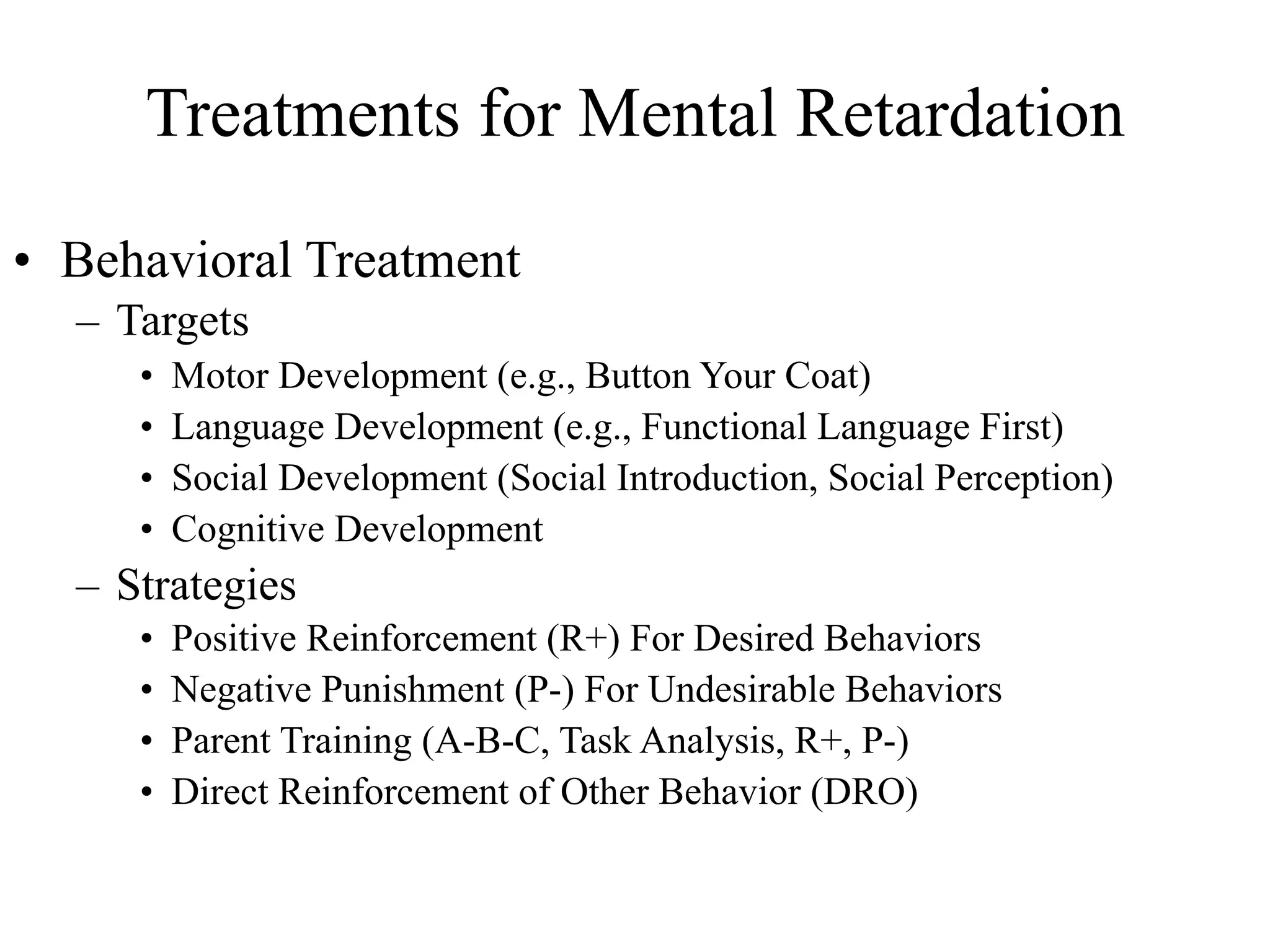 Treatments for Mental Retardation

• Behavioral Treatment
  – Targets
     •   Motor Development (e.g., Button Your Coat)
     •   Language Development (e.g., Functional Language First)
     •   Social Development (Social Introduction, Social Perception)
     •   Cognitive Development
  – Strategies
     •   Positive Reinforcement (R+) For Desired Behaviors
     •   Negative Punishment (P-) For Undesirable Behaviors
     •   Parent Training (A-B-C, Task Analysis, R+, P-)
     •   Direct Reinforcement of Other Behavior (DRO)
 