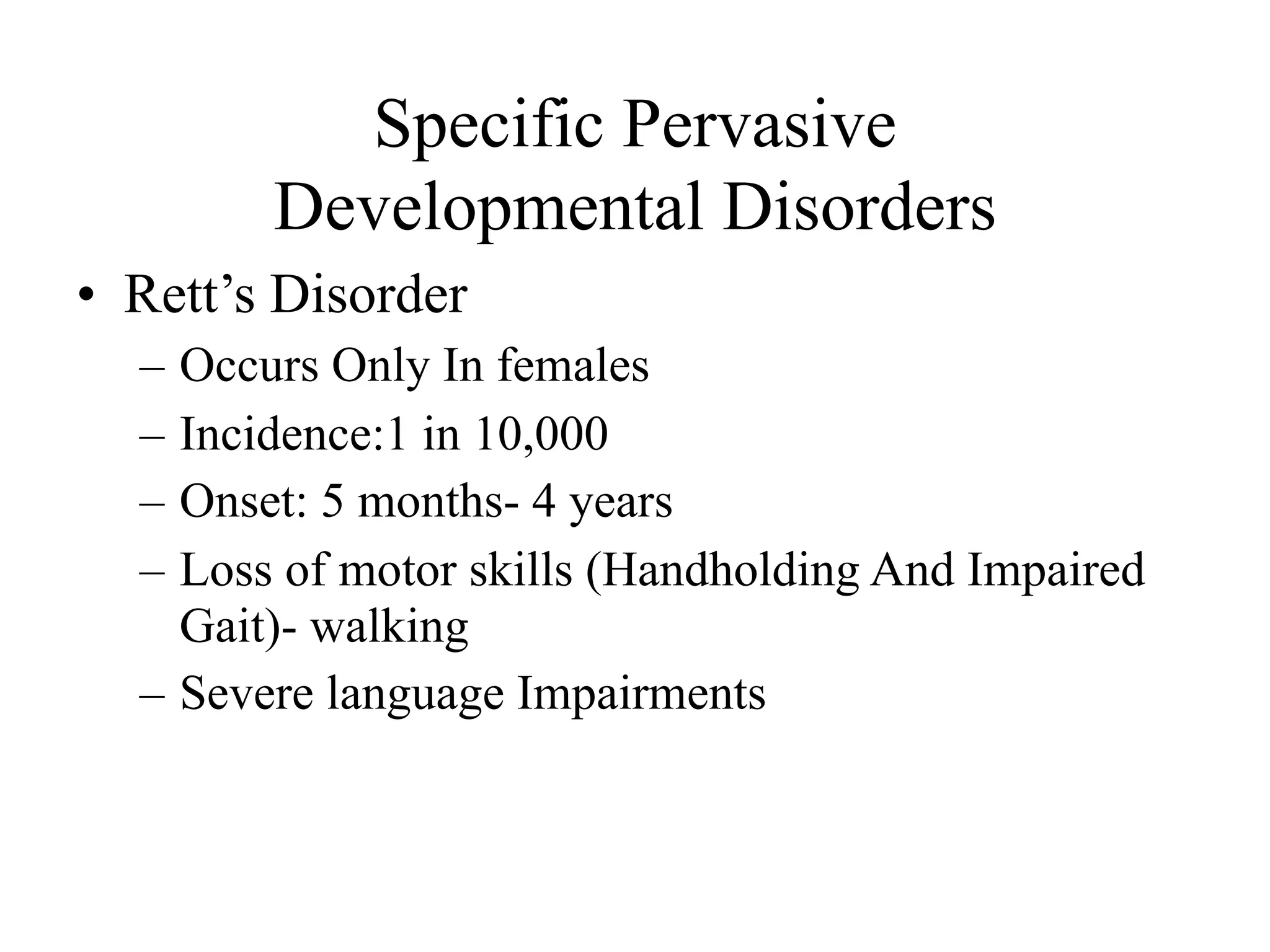 Specific Pervasive
        Developmental Disorders
• Rett’s Disorder
  – Occurs Only In females
  – Incidence:1 in 10,000
  – Onset: 5 months- 4 years
  – Loss of motor skills (Handholding And Impaired
    Gait)- walking
  – Severe language Impairments
 