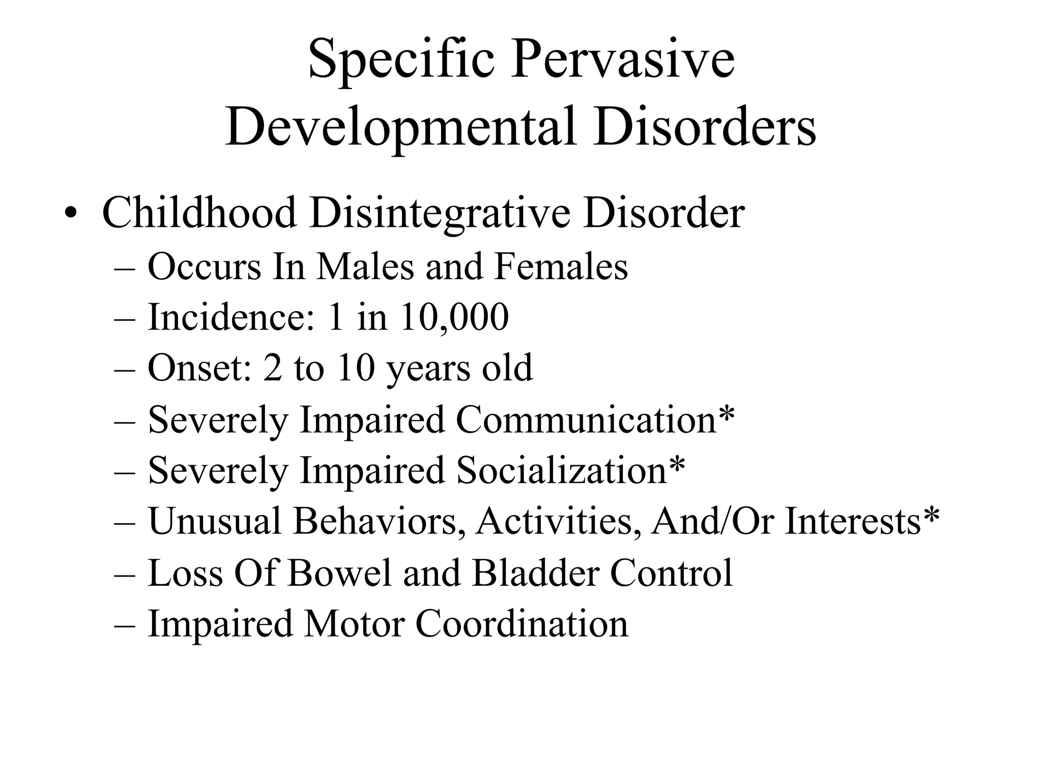 Specific Pervasive
          Developmental Disorders
• Childhood Disintegrative Disorder
  –   Occurs In Males and Females
  –   Incidence: 1 in 10,000
  –   Onset: 2 to 10 years old
  –   Severely Impaired Communication*
  –   Severely Impaired Socialization*
  –   Unusual Behaviors, Activities, And/Or Interests*
  –   Loss Of Bowel and Bladder Control
  –   Impaired Motor Coordination
 