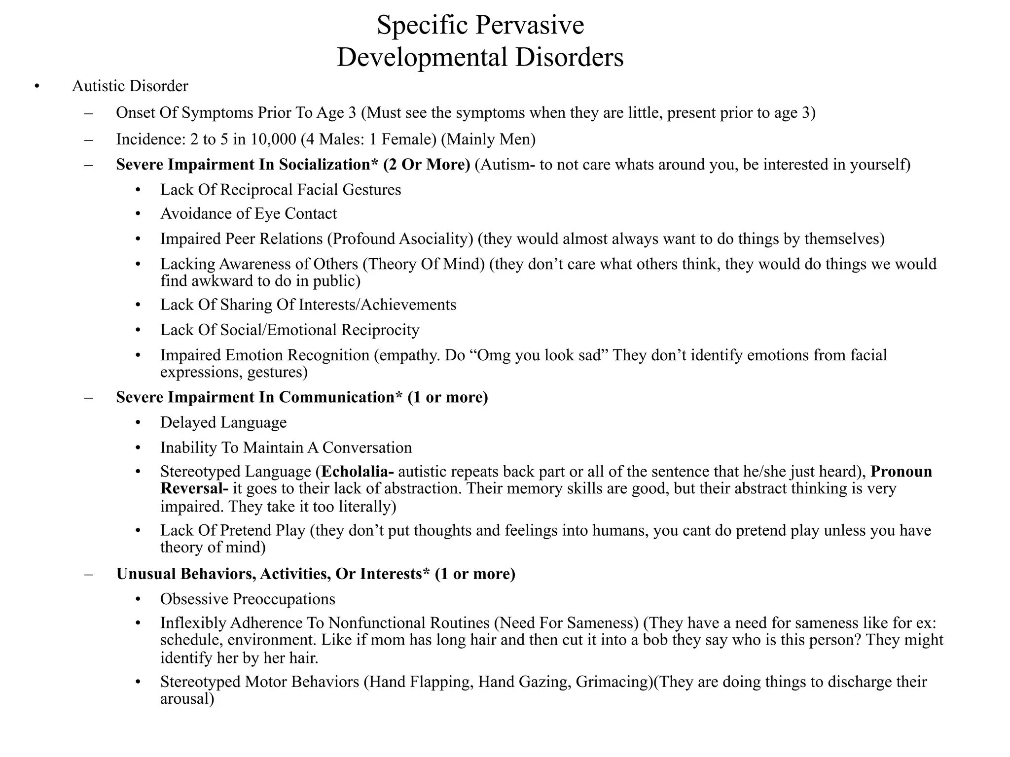 Specific Pervasive
                                          Developmental Disorders
•   Autistic Disorder
     –    Onset Of Symptoms Prior To Age 3 (Must see the symptoms when they are little, present prior to age 3)
     –    Incidence: 2 to 5 in 10,000 (4 Males: 1 Female) (Mainly Men)
     –    Severe Impairment In Socialization* (2 Or More) (Autism- to not care whats around you, be interested in yourself)
             • Lack Of Reciprocal Facial Gestures
             • Avoidance of Eye Contact
             • Impaired Peer Relations (Profound Asociality) (they would almost always want to do things by themselves)
             • Lacking Awareness of Others (Theory Of Mind) (they don’t care what others think, they would do things we would
                find awkward to do in public)
             • Lack Of Sharing Of Interests/Achievements
             • Lack Of Social/Emotional Reciprocity
             • Impaired Emotion Recognition (empathy. Do “Omg you look sad” They don’t identify emotions from facial
                expressions, gestures)
     –    Severe Impairment In Communication* (1 or more)
             • Delayed Language
             • Inability To Maintain A Conversation
             • Stereotyped Language (Echolalia- autistic repeats back part or all of the sentence that he/she just heard), Pronoun
                Reversal- it goes to their lack of abstraction. Their memory skills are good, but their abstract thinking is very
                impaired. They take it too literally)
             • Lack Of Pretend Play (they don’t put thoughts and feelings into humans, you cant do pretend play unless you have
                theory of mind)
     –    Unusual Behaviors, Activities, Or Interests* (1 or more)
            • Obsessive Preoccupations
            • Inflexibly Adherence To Nonfunctional Routines (Need For Sameness) (They have a need for sameness like for ex:
               schedule, environment. Like if mom has long hair and then cut it into a bob they say who is this person? They might
               identify her by her hair.
            • Stereotyped Motor Behaviors (Hand Flapping, Hand Gazing, Grimacing)(They are doing things to discharge their
               arousal)
 