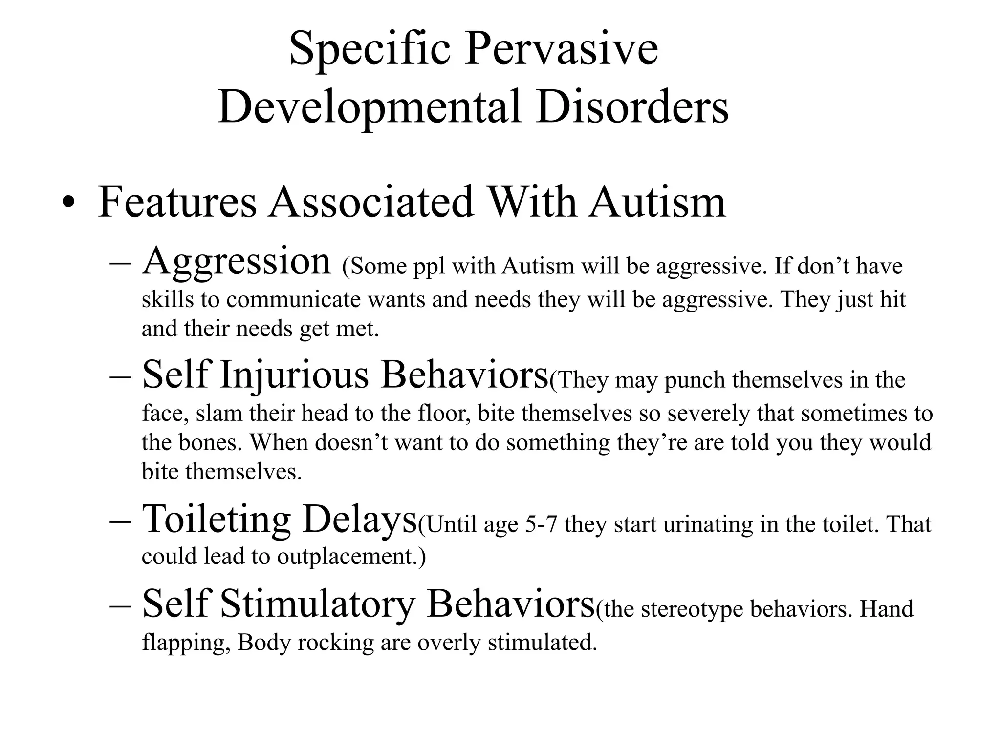 Specific Pervasive
           Developmental Disorders
• Features Associated With Autism
  – Aggression (Some ppl with Autism will be aggressive. If don’t have
    skills to communicate wants and needs they will be aggressive. They just hit
    and their needs get met.

  – Self Injurious Behaviors(They may punch themselves in the
    face, slam their head to the floor, bite themselves so severely that sometimes to
    the bones. When doesn’t want to do something they’re are told you they would
    bite themselves.

  – Toileting Delays(Until age 5-7 they start urinating in the toilet. That
    could lead to outplacement.)

  – Self Stimulatory Behaviors(the stereotype behaviors. Hand
    flapping, Body rocking are overly stimulated.
 
