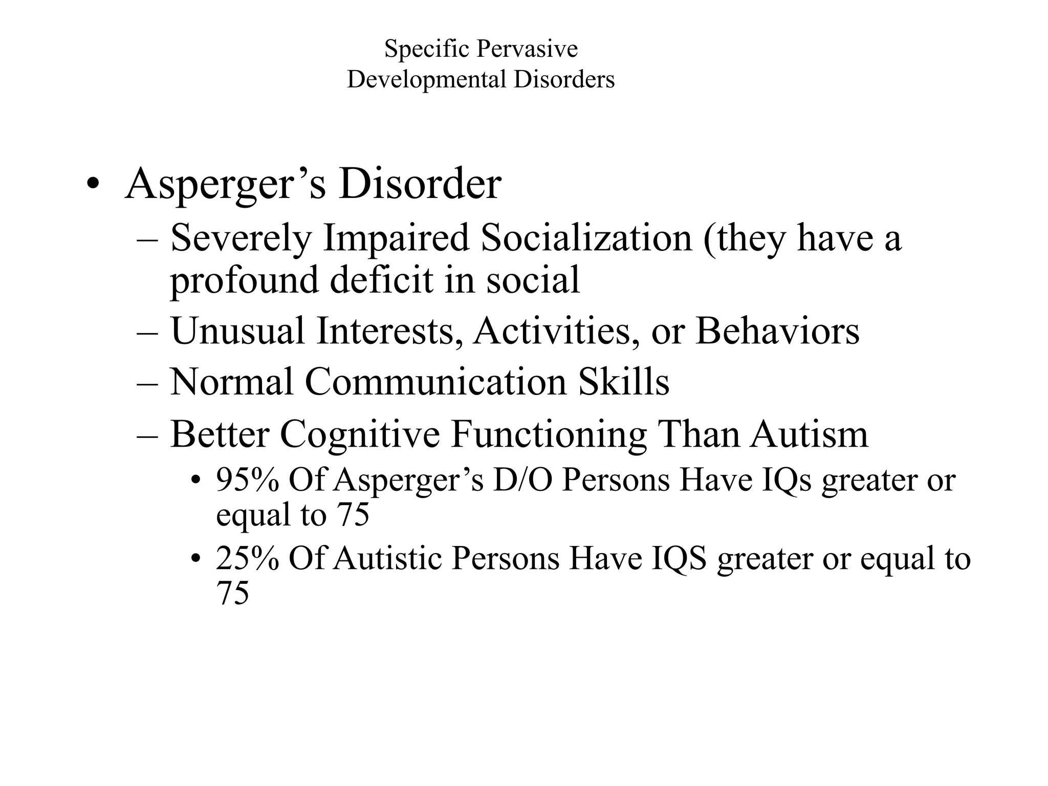 Specific Pervasive
               Developmental Disorders



• Asperger’s Disorder
  – Severely Impaired Socialization (they have a
    profound deficit in social
  – Unusual Interests, Activities, or Behaviors
  – Normal Communication Skills
  – Better Cognitive Functioning Than Autism
     • 95% Of Asperger’s D/O Persons Have IQs greater or
       equal to 75
     • 25% Of Autistic Persons Have IQS greater or equal to
       75
 