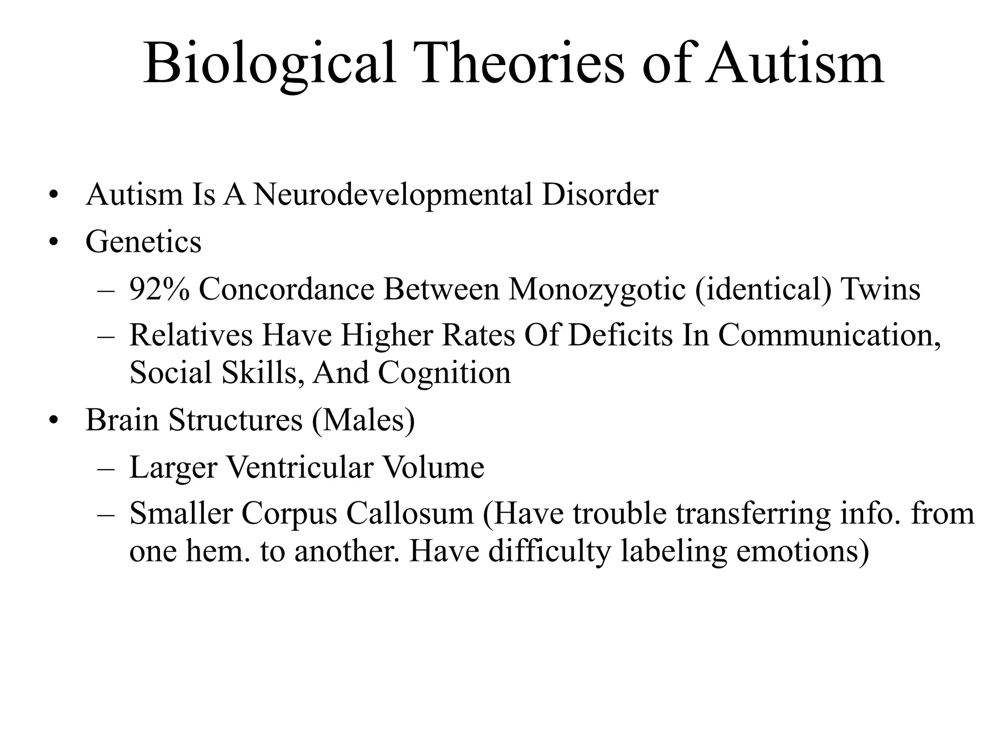 Biological Theories of Autism

• Autism Is A Neurodevelopmental Disorder
• Genetics
   – 92% Concordance Between Monozygotic (identical) Twins
   – Relatives Have Higher Rates Of Deficits In Communication,
     Social Skills, And Cognition
• Brain Structures (Males)
   – Larger Ventricular Volume
   – Smaller Corpus Callosum (Have trouble transferring info. from
     one hem. to another. Have difficulty labeling emotions)
 