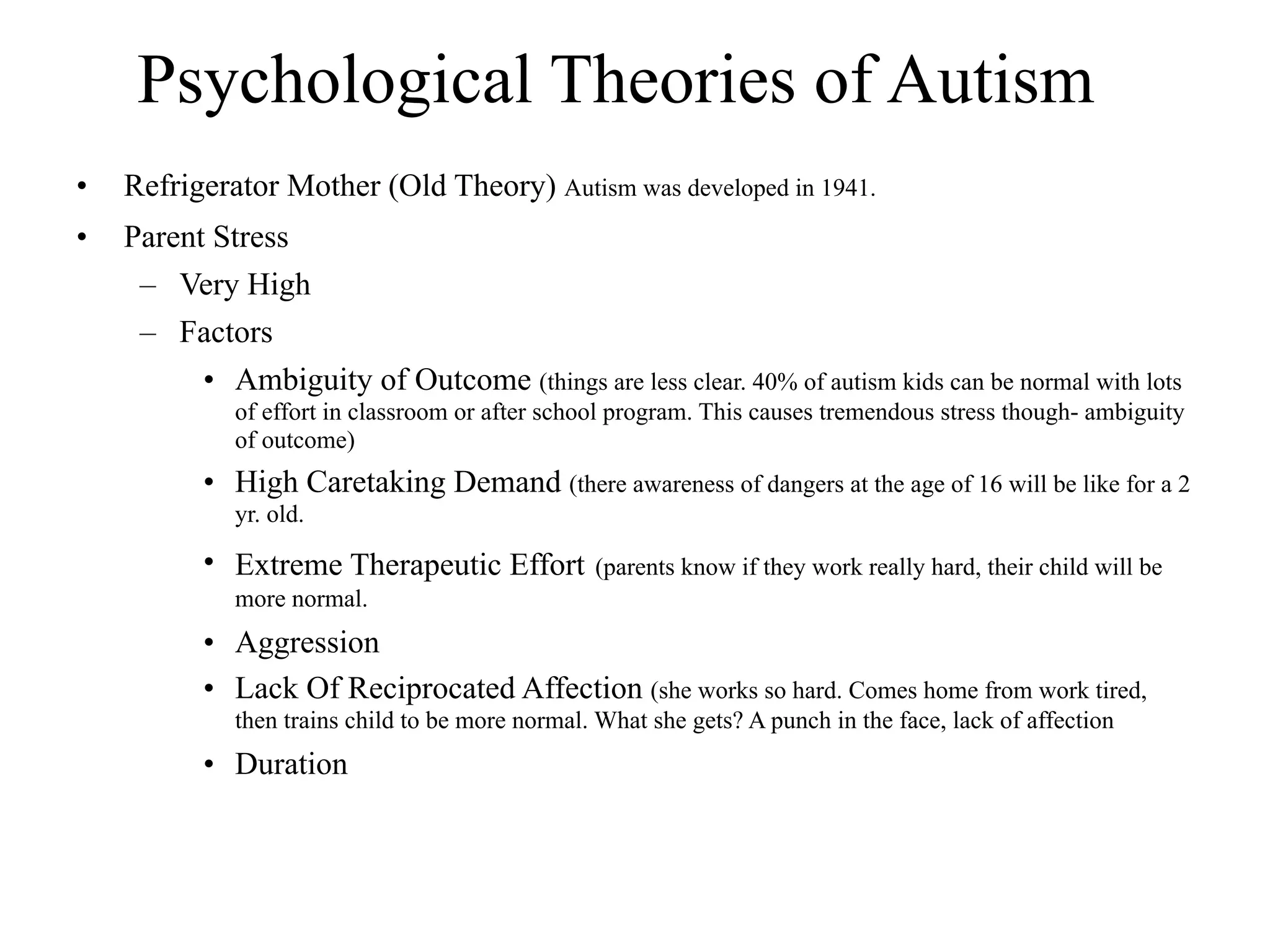 Psychological Theories of Autism
•   Refrigerator Mother (Old Theory) Autism was developed in 1941.
•   Parent Stress
     – Very High
     – Factors
          • Ambiguity of Outcome (things are less clear. 40% of autism kids can be normal with lots
             of effort in classroom or after school program. This causes tremendous stress though- ambiguity
             of outcome)
           • High Caretaking Demand (there awareness of dangers at the age of 16 will be like for a 2
             yr. old.

           • Extreme Therapeutic Effort          (parents know if they work really hard, their child will be
             more normal.
           • Aggression
           • Lack Of Reciprocated Affection (she works so hard. Comes home from work tired,
             then trains child to be more normal. What she gets? A punch in the face, lack of affection
           • Duration
 