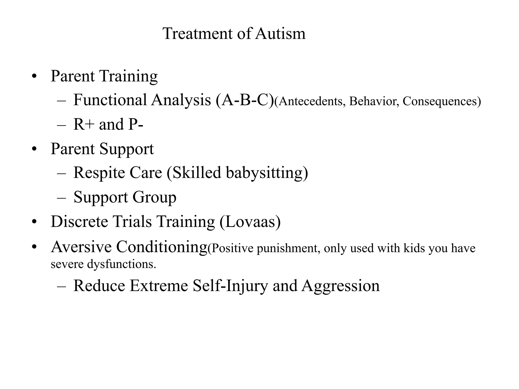 Treatment of Autism

• Parent Training
   – Functional Analysis (A-B-C)(Antecedents, Behavior, Consequences)
   – R+ and P-
• Parent Support
   – Respite Care (Skilled babysitting)
   – Support Group
• Discrete Trials Training (Lovaas)
• Aversive Conditioning(Positive punishment, only used with kids you have
   severe dysfunctions.
    – Reduce Extreme Self-Injury and Aggression
 