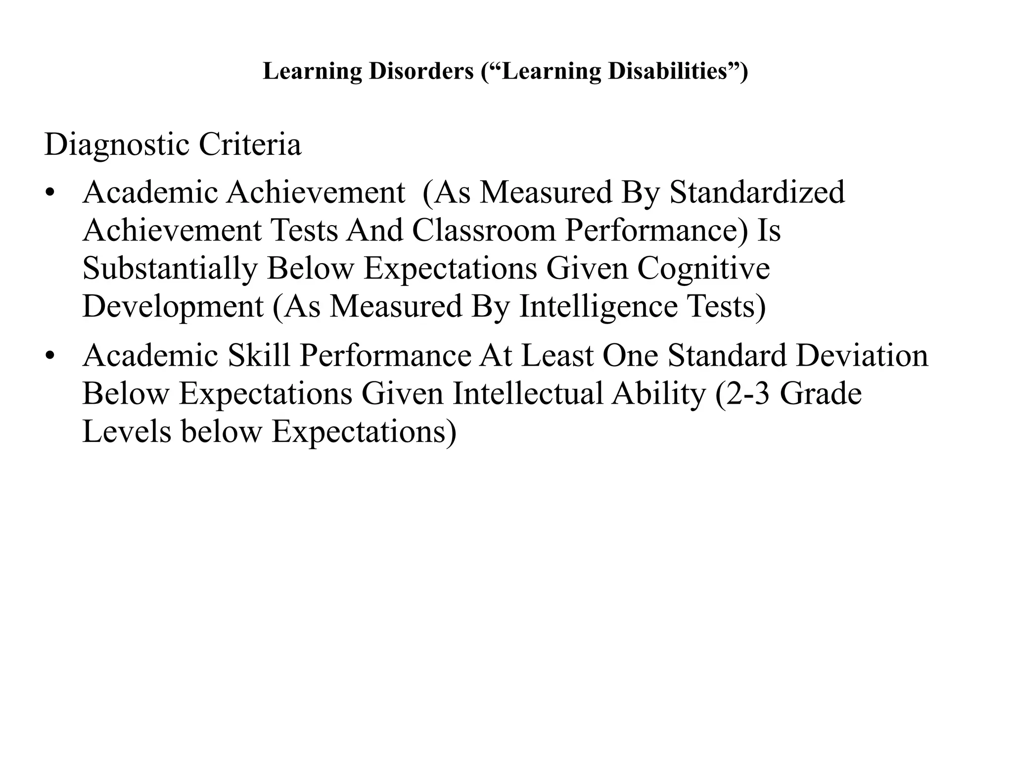 Learning Disorders (“Learning Disabilities”)


Diagnostic Criteria
• Academic Achievement (As Measured By Standardized
  Achievement Tests And Classroom Performance) Is
  Substantially Below Expectations Given Cognitive
  Development (As Measured By Intelligence Tests)
• Academic Skill Performance At Least One Standard Deviation
  Below Expectations Given Intellectual Ability (2-3 Grade
  Levels below Expectations)
 