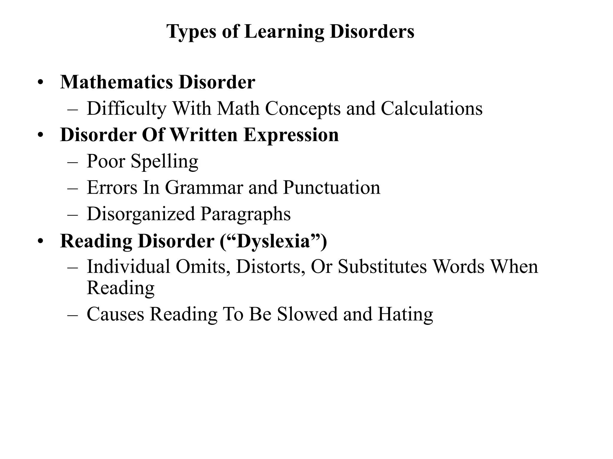 Types of Learning Disorders

• Mathematics Disorder
   – Difficulty With Math Concepts and Calculations
• Disorder Of Written Expression
   – Poor Spelling
   – Errors In Grammar and Punctuation
   – Disorganized Paragraphs
• Reading Disorder (“Dyslexia”)
   – Individual Omits, Distorts, Or Substitutes Words When
     Reading
   – Causes Reading To Be Slowed and Hating
 