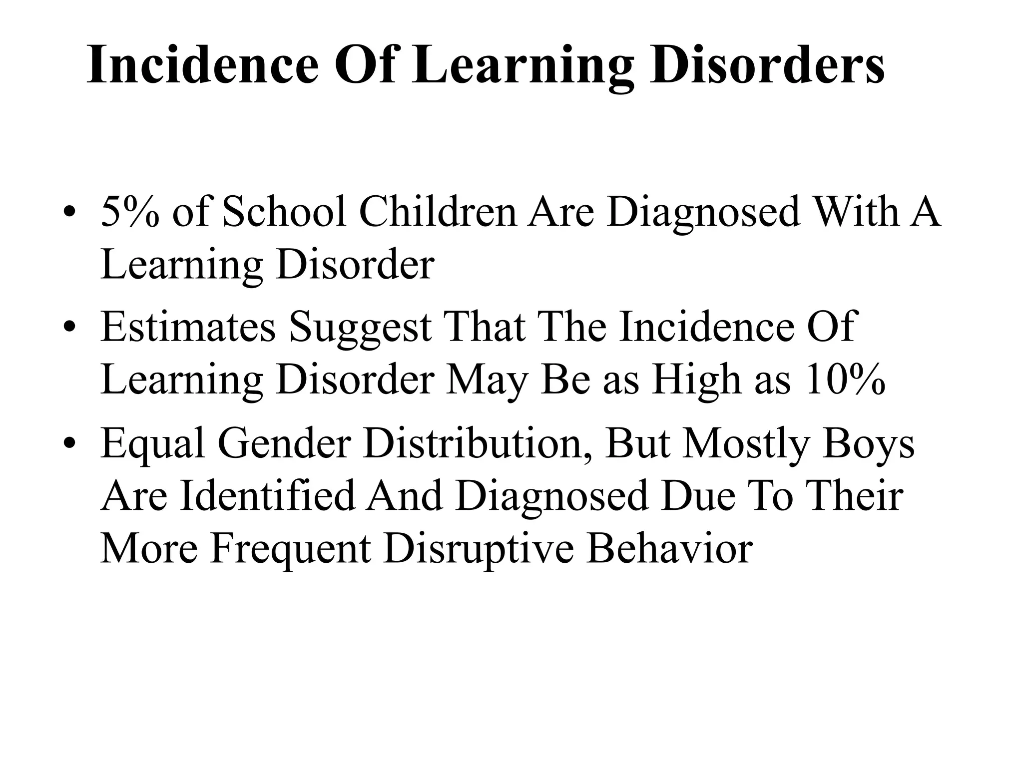 Incidence Of Learning Disorders

• 5% of School Children Are Diagnosed With A
  Learning Disorder
• Estimates Suggest That The Incidence Of
  Learning Disorder May Be as High as 10%
• Equal Gender Distribution, But Mostly Boys
  Are Identified And Diagnosed Due To Their
  More Frequent Disruptive Behavior
 