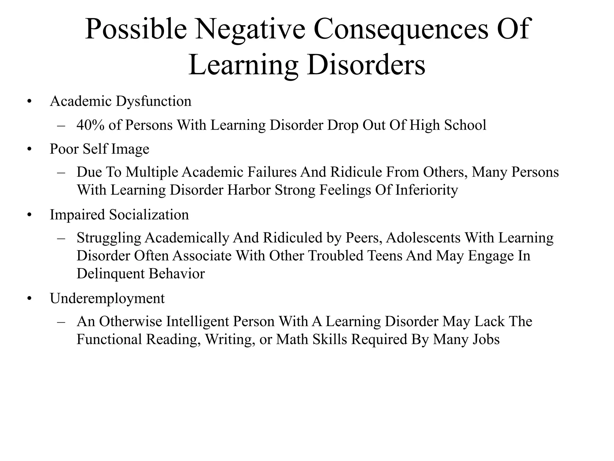 Possible Negative Consequences Of
                 Learning Disorders
•   Academic Dysfunction
     – 40% of Persons With Learning Disorder Drop Out Of High School
•   Poor Self Image
     – Due To Multiple Academic Failures And Ridicule From Others, Many Persons
        With Learning Disorder Harbor Strong Feelings Of Inferiority
•   Impaired Socialization
     – Struggling Academically And Ridiculed by Peers, Adolescents With Learning
       Disorder Often Associate With Other Troubled Teens And May Engage In
       Delinquent Behavior
•   Underemployment
     – An Otherwise Intelligent Person With A Learning Disorder May Lack The
       Functional Reading, Writing, or Math Skills Required By Many Jobs
 