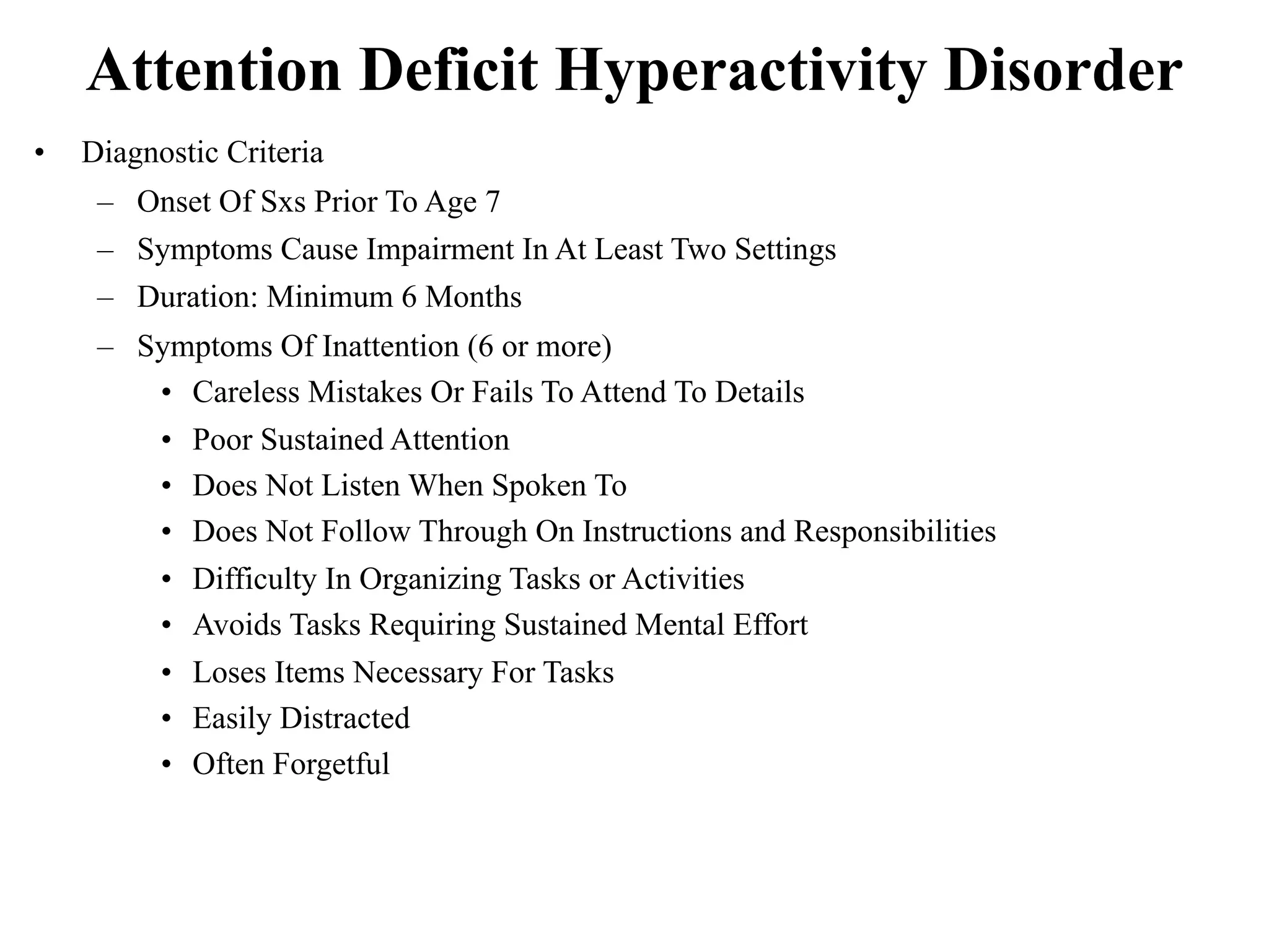 Attention Deficit Hyperactivity Disorder
•   Diagnostic Criteria
     – Onset Of Sxs Prior To Age 7
     – Symptoms Cause Impairment In At Least Two Settings
     – Duration: Minimum 6 Months
     – Symptoms Of Inattention (6 or more)
        • Careless Mistakes Or Fails To Attend To Details
        • Poor Sustained Attention
        • Does Not Listen When Spoken To
        • Does Not Follow Through On Instructions and Responsibilities
        • Difficulty In Organizing Tasks or Activities
        • Avoids Tasks Requiring Sustained Mental Effort
        • Loses Items Necessary For Tasks
        • Easily Distracted
        • Often Forgetful
 