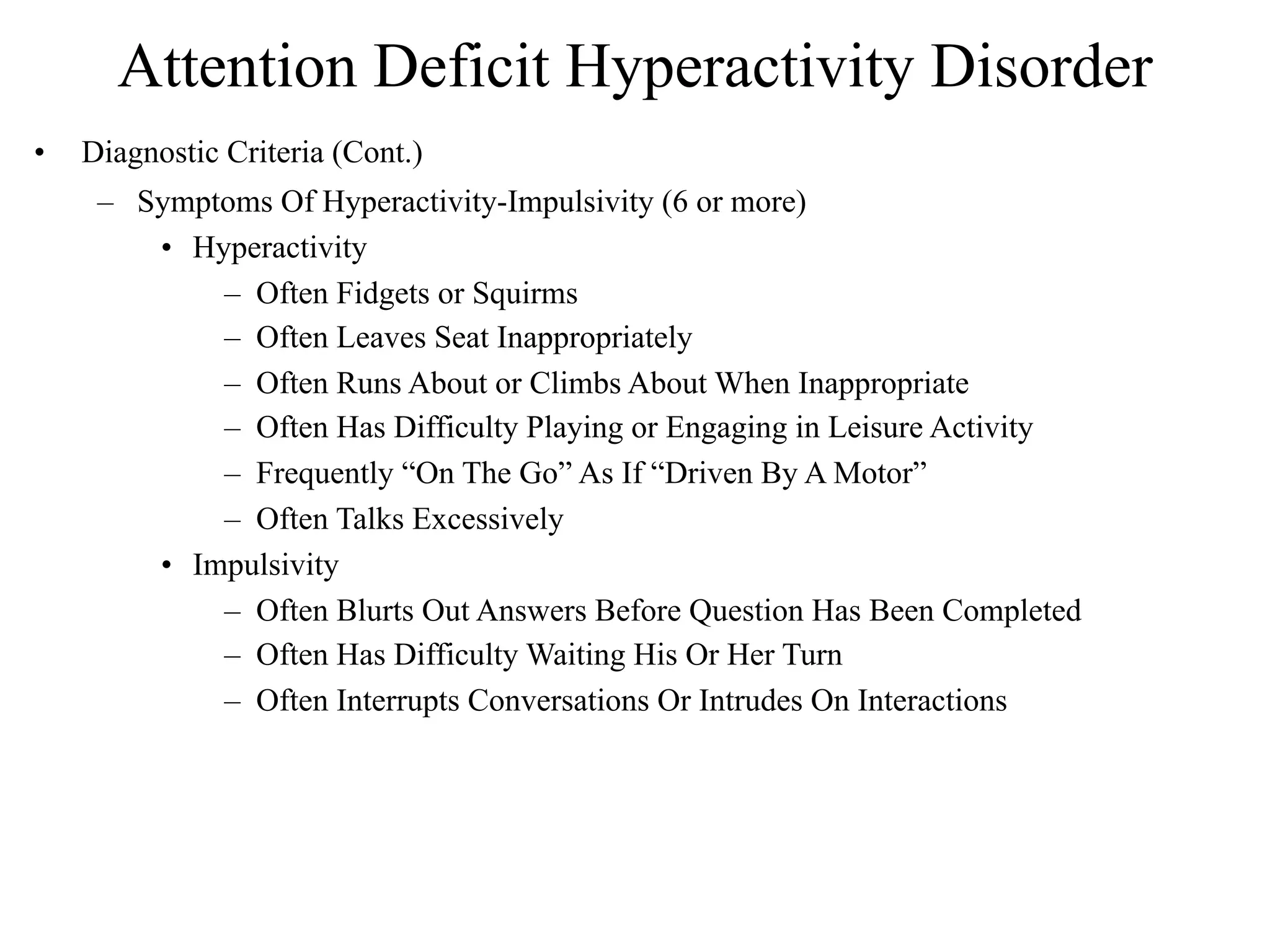 Attention Deficit Hyperactivity Disorder
•   Diagnostic Criteria (Cont.)
     – Symptoms Of Hyperactivity-Impulsivity (6 or more)
        • Hyperactivity
            – Often Fidgets or Squirms
            – Often Leaves Seat Inappropriately
            – Often Runs About or Climbs About When Inappropriate
            – Often Has Difficulty Playing or Engaging in Leisure Activity
            – Frequently “On The Go” As If “Driven By A Motor”
            – Often Talks Excessively
        • Impulsivity
            – Often Blurts Out Answers Before Question Has Been Completed
            – Often Has Difficulty Waiting His Or Her Turn
            – Often Interrupts Conversations Or Intrudes On Interactions
 