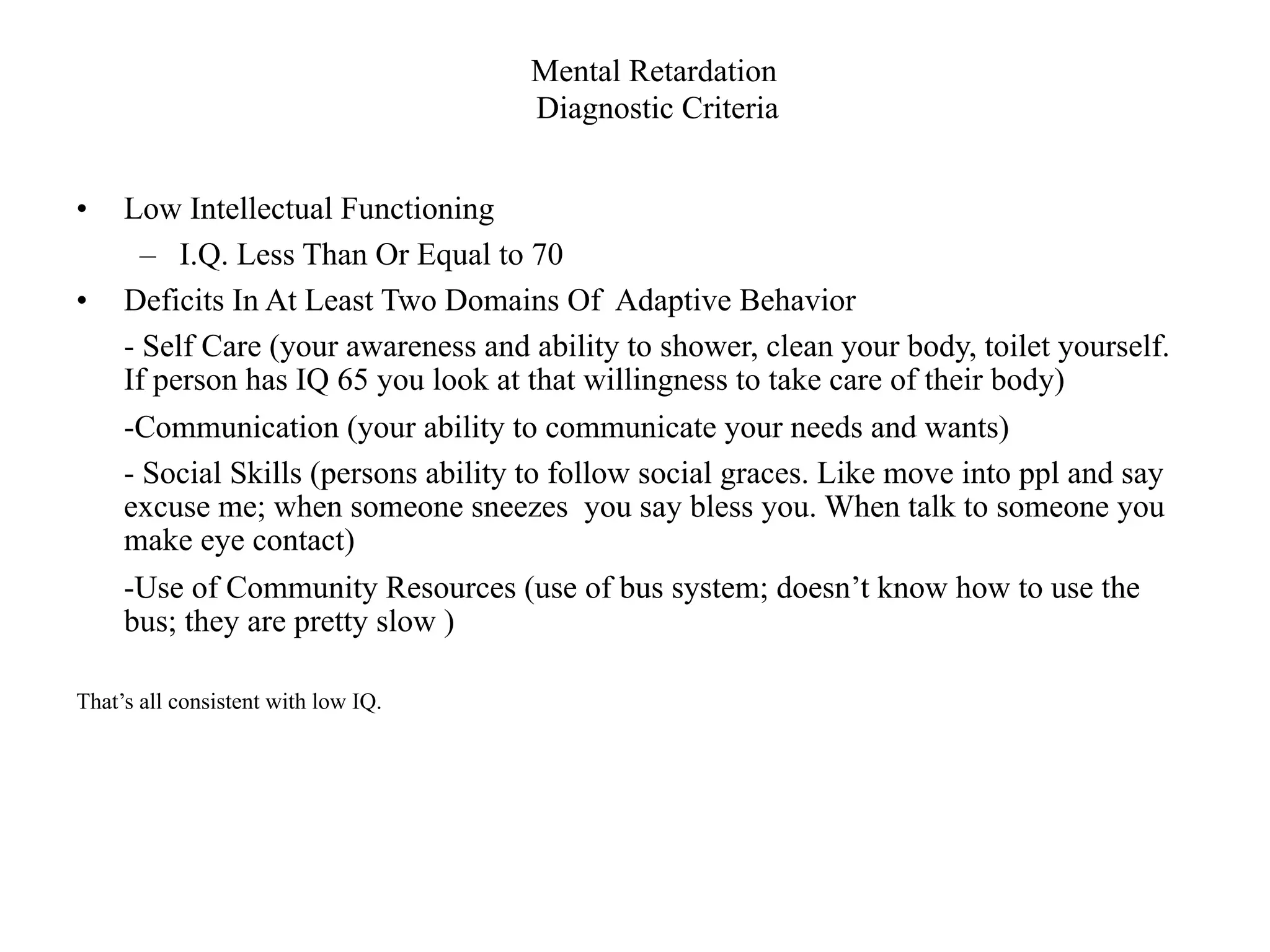 Mental Retardation
                                     Diagnostic Criteria


•    Low Intellectual Functioning
       – I.Q. Less Than Or Equal to 70
•    Deficits In At Least Two Domains Of Adaptive Behavior
     - Self Care (your awareness and ability to shower, clean your body, toilet yourself.
     If person has IQ 65 you look at that willingness to take care of their body)
     -Communication (your ability to communicate your needs and wants)
     - Social Skills (persons ability to follow social graces. Like move into ppl and say
     excuse me; when someone sneezes you say bless you. When talk to someone you
     make eye contact)
     -Use of Community Resources (use of bus system; doesn’t know how to use the
     bus; they are pretty slow )

That’s all consistent with low IQ.
 