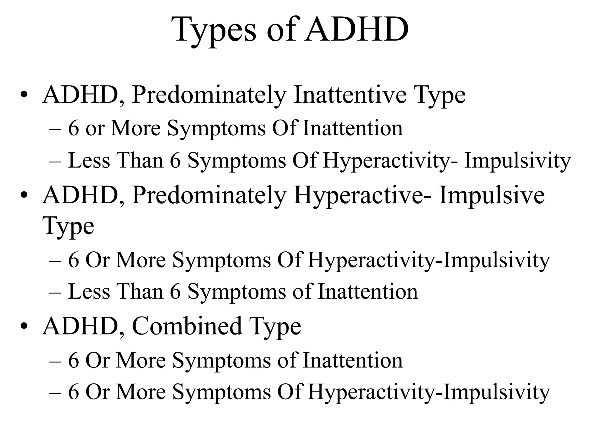 Types of ADHD
• ADHD, Predominately Inattentive Type
  – 6 or More Symptoms Of Inattention
  – Less Than 6 Symptoms Of Hyperactivity- Impulsivity
• ADHD, Predominately Hyperactive- Impulsive
  Type
  – 6 Or More Symptoms Of Hyperactivity-Impulsivity
  – Less Than 6 Symptoms of Inattention
• ADHD, Combined Type
  – 6 Or More Symptoms of Inattention
  – 6 Or More Symptoms Of Hyperactivity-Impulsivity
 
