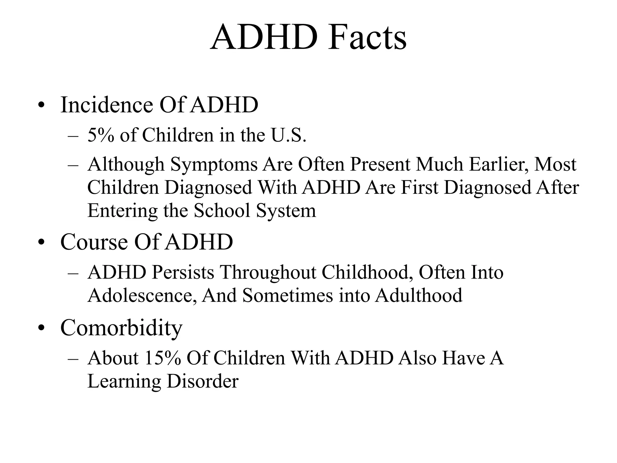 ADHD Facts
• Incidence Of ADHD
  – 5% of Children in the U.S.
  – Although Symptoms Are Often Present Much Earlier, Most
    Children Diagnosed With ADHD Are First Diagnosed After
    Entering the School System
• Course Of ADHD
  – ADHD Persists Throughout Childhood, Often Into
    Adolescence, And Sometimes into Adulthood
• Comorbidity
  – About 15% Of Children With ADHD Also Have A
    Learning Disorder
 