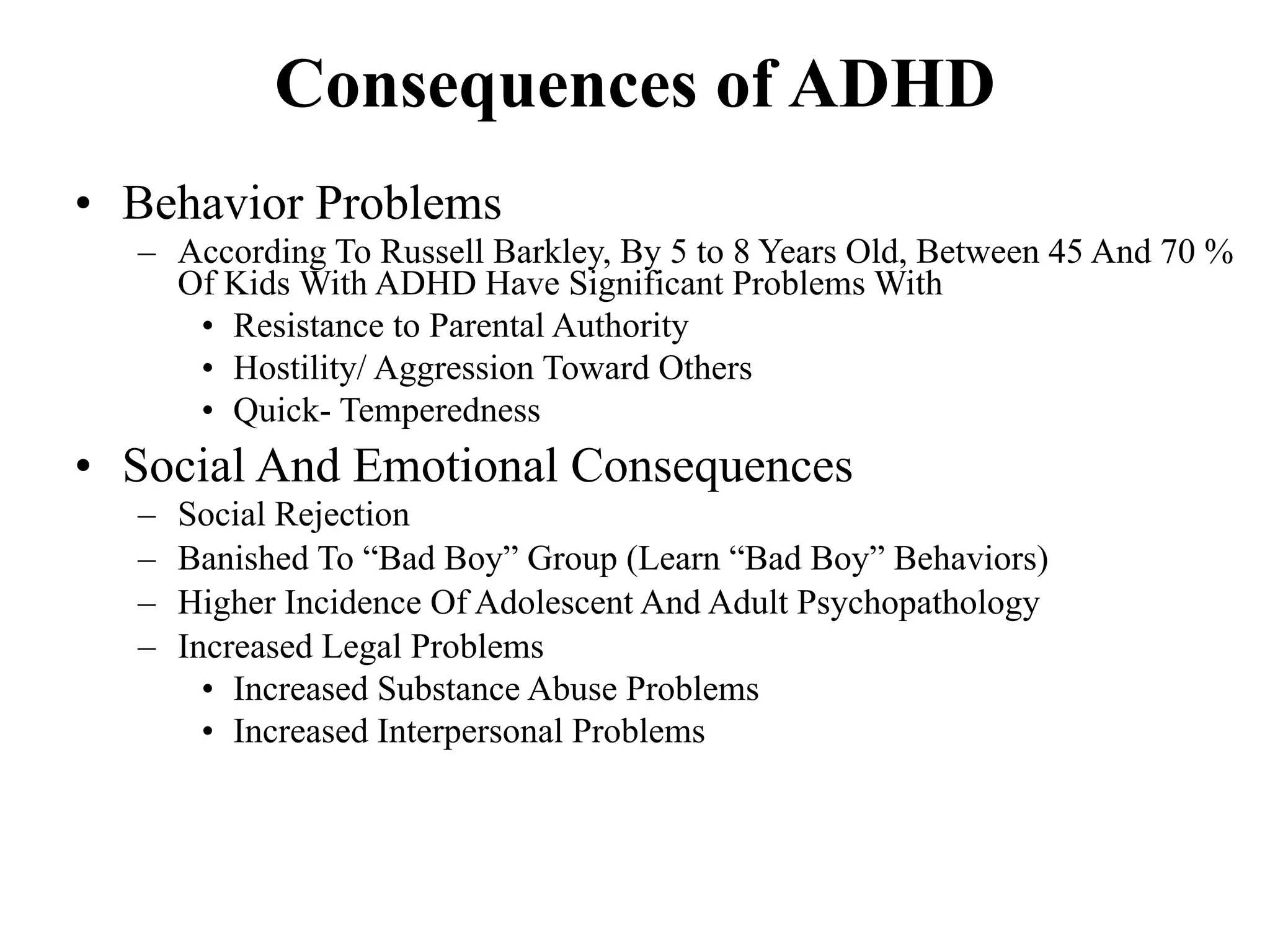 Consequences of ADHD
• Behavior Problems
  – According To Russell Barkley, By 5 to 8 Years Old, Between 45 And 70 %
    Of Kids With ADHD Have Significant Problems With
     • Resistance to Parental Authority
     • Hostility/ Aggression Toward Others
     • Quick- Temperedness
• Social And Emotional Consequences
  –   Social Rejection
  –   Banished To “Bad Boy” Group (Learn “Bad Boy” Behaviors)
  –   Higher Incidence Of Adolescent And Adult Psychopathology
  –   Increased Legal Problems
        • Increased Substance Abuse Problems
        • Increased Interpersonal Problems
 