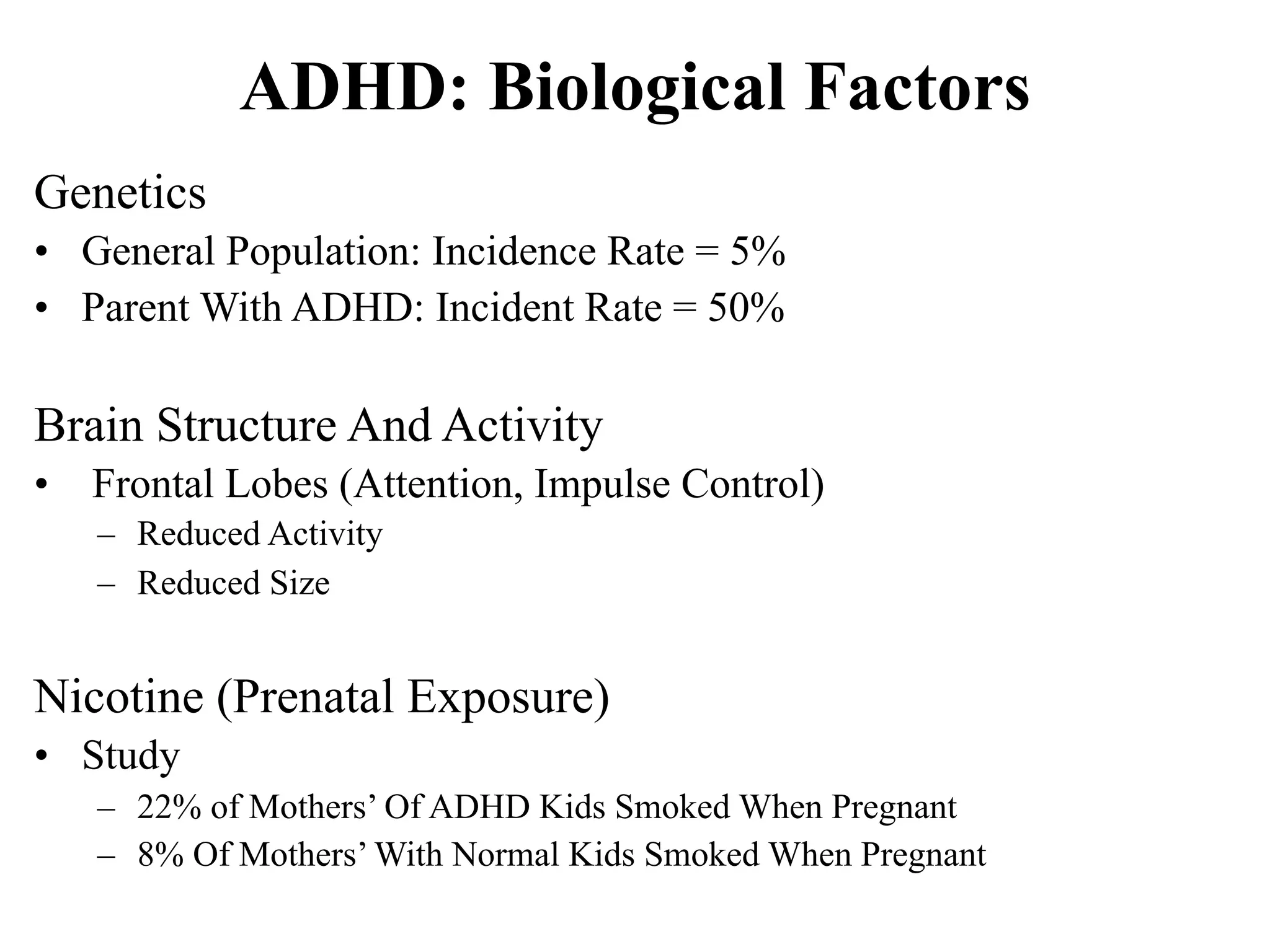 ADHD: Biological Factors
Genetics
• General Population: Incidence Rate = 5%
• Parent With ADHD: Incident Rate = 50%

Brain Structure And Activity
•   Frontal Lobes (Attention, Impulse Control)
    – Reduced Activity
    – Reduced Size


Nicotine (Prenatal Exposure)
• Study
    – 22% of Mothers’ Of ADHD Kids Smoked When Pregnant
    – 8% Of Mothers’ With Normal Kids Smoked When Pregnant
 