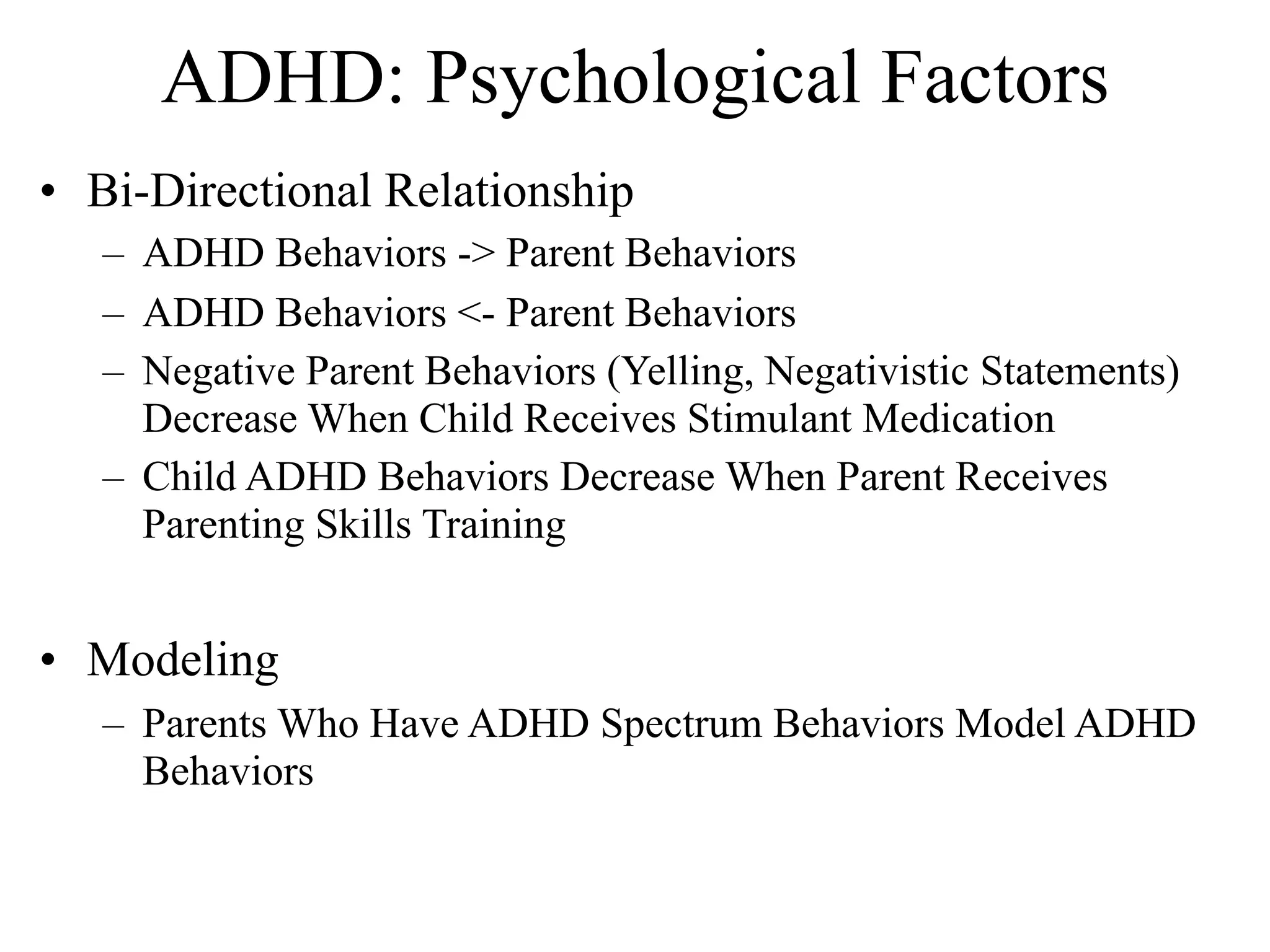 ADHD: Psychological Factors
• Bi-Directional Relationship
   – ADHD Behaviors -> Parent Behaviors
   – ADHD Behaviors <- Parent Behaviors
   – Negative Parent Behaviors (Yelling, Negativistic Statements)
     Decrease When Child Receives Stimulant Medication
   – Child ADHD Behaviors Decrease When Parent Receives
     Parenting Skills Training


• Modeling
   – Parents Who Have ADHD Spectrum Behaviors Model ADHD
     Behaviors
 