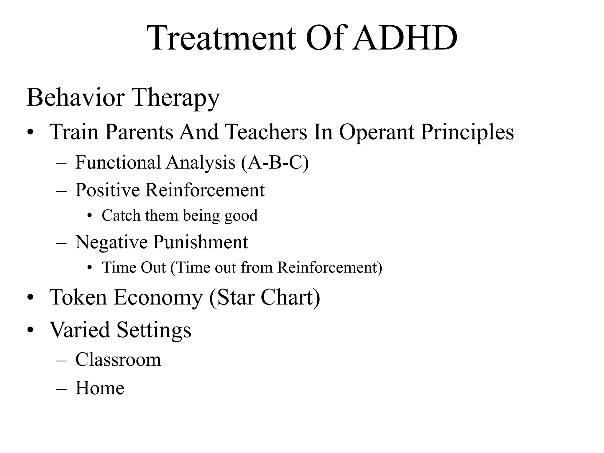 Treatment Of ADHD
Behavior Therapy
• Train Parents And Teachers In Operant Principles
   – Functional Analysis (A-B-C)
   – Positive Reinforcement
      • Catch them being good
   – Negative Punishment
      • Time Out (Time out from Reinforcement)
• Token Economy (Star Chart)
• Varied Settings
   – Classroom
   – Home
 